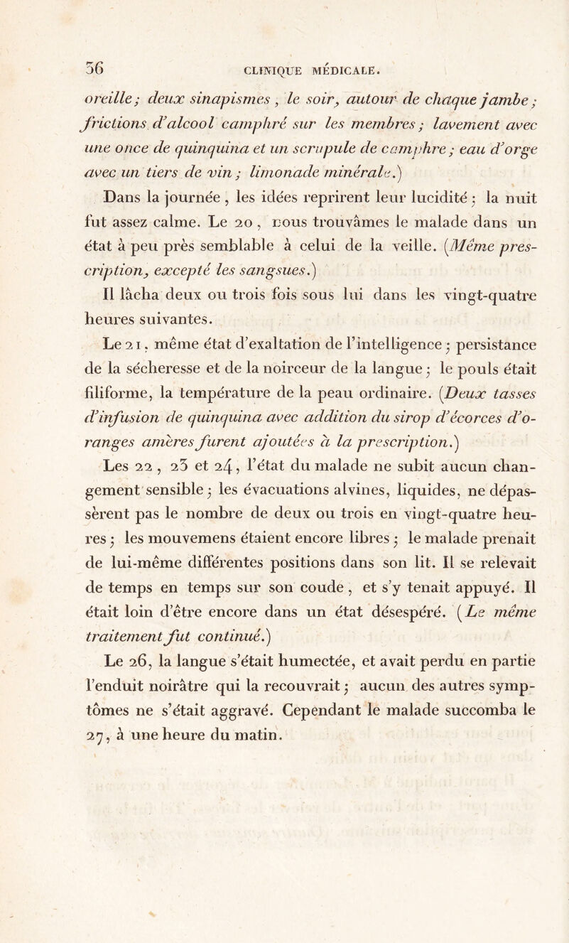 oreille; deux sinapismes, le soir, autour de chaque jambe ; frictions d’alcool camphré sur les membres; laK>ement avec une once de quinquina et un scrupule de camphre ; eau dorge avec un tiers de vin ; limonade minérale.) Dans la jotirnée , les idées reprirent leeir lucidité 3 la n uit fut assez calme. Le 20 , tous troLivâmes le malade dans un état à peu près semblable à celui de la veille. [Même pres- cription, excepté les sangsues.) Il lâcha deux ou trois fois SGUS lui dans les vingt-quatre heures suivantes. Le 21. même état d’exaltation de l’intelligence • persistance de la sécheresse et de la noirceur de la langue 3 le pouls était filiforme, la température de la peau ordinaire. [Deux tasses ddnfusion de quinquina avec addition du sirop d'écorces d'o- ranges amères furent ajoutées a la prescription.) Les 22 , 25 et 24, l’état du malade ne subit aucun chan- gement sensible 3 les évacuations alvines, liquides, ne dépas- sèrent pas le nombre de deux ou trois en vingt-quatre heu- res 3 les mouvemens étaient encore libres 3 le malade prenait de lui-même différentes positions dans son lit. Il se relevait de temps en temps sur son coude , et s’y tenait appuyé. Il était loin d’être encore dans un état désespéré. [Le même traitement fut continué.) Le 26, la langue s’était humectée, et avait perdu en partie l’enduit noirâtre qui la recouvrait 3 aucun des autres symp- tômes ne s’était aggravé. Cependant le malade succomba le 2y, à une heure du matin.