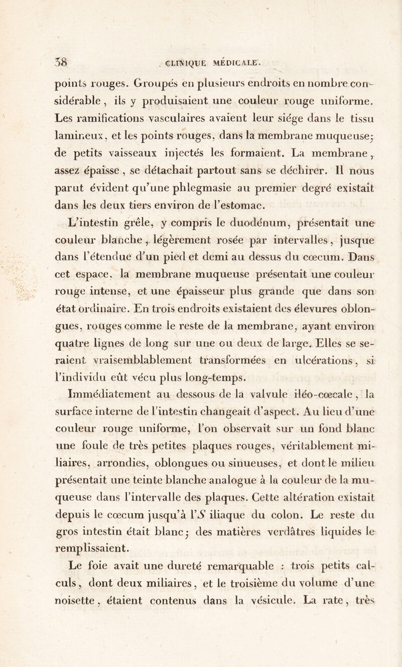 points rouges. Groupés en plusieurs endroits en nombre con- sidérable , ils y produisaient une couleur rouge uniforme. Les ramifications vasculaires avaient leur siège dans le tissu lamineux, et les points rouges, dans la membrane muqueuse^ de petits vaisseaux injectés les formaient. La membrane, assez épaisse , se détachait partout sans se déchirer. Il nous parut évident qu’une phlegmasie au premier degré existait dans les deux tiers environ de l’estomac. L’intestin grêle, y compris le duodénum, présentait une couleur blanche , légèrement rosée par intervalles, jusque dans l’étendue d’un pied et demi au dessus du cæcum. Dans cet espace, la membrane muqueuse présentait une couleur rouge intense, et une épaisseur plus grande que dans son état ordinaire. En trois endroits existaient des élevures oblon- gues, rouges comme le reste de la membrane, ayant environ quatre lignes de long sur une ou deux de large. Elles se se- raient vraisemblablement transformées en ulcérations, si: l’individu eut vécu plus long-temps. Immédiatement au dessous de la valvule iléo-cœcale , la surface interne de l’intestin changeait d’aspect. Au lieu d’une couleur rouge uniforme, l’on observait sur un fond blanc une foule de très petites plaques rouges, véritablement mi- liaires, arrondies, oblongues ou sinueuses, et dont le milieu présentait une teinte blanche analogue à la couleur de la mu- queuse dans l’intervalle des plaques. Cette altération existait depuis le cæcum jusqu’à VS iliaque du colon. Le reste du gros intestin était blanc* des matières verdâtres liquides le remplissaient. Le foie avait une dureté remarquable : trois petits cal- culs , dont deux miliaires, et le troisième du volume d’une noisette , étaient contenus dans la vésicule. La rate, très