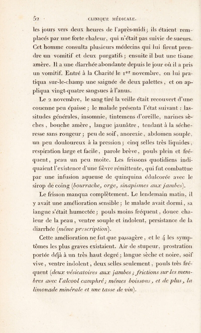 les jours vers deux heures de l’après-midi 3 ils étaient rem- placés par une forte chaleur, qui n’était pas suivie de sueurs. Cet homme consulta plusieurs médecins qui lui firent pren- dre un vomitif et deux purgatifs 3 ensuite il but une tisane amère. Il a une diarrhée abondante depuis le jour où il a pris un vomitif. Entré à la Charité le novembre, on lui pra- tiqua sur-le-champ une saignée de deux palettes , et on ap- pliqua vingt-quatre sangsues à l’anus. Le 2 novembre, le sang tiré la veille était recouvert d’une couenne peu épaisse 3 le malade présenta l’état suivant ; las- situdes générales, insomnie, tintemens d’oreille, narines sè- ches , bouche amère , langue jaunâtre , tendant à la séche- resse sans rougeur • peu de soif, anorexie , abdomen souple, un peu douloureux à la pression 3 cinq selles très liquides , respiration large et facile, parole brève, pouls plein et fré- quent, peau un peu moite. Les frissons quotidiens indi- quaient l’existence d’une fièvre rémittente, qui fut combattue par une infusion aqueuse de quinquina édulcorée avec le sirop de coing {bourrachej, orge, sinapismes aux jambes). Le frisson manqua complètement. Le lendemain matin, il y avait une amélioration sensible j le malade avait dormi, sa langue s’était humectée 3 pouls moins fréquent, douce cha- leur de la peau, ventre souple et indolent, persistance de la diarrhée {rnême prescription). Cette amélioration ne fut que pa^ssagère , et le 4 les symp- tômes les plus graves existaient. Air de stupeur, prostration portée déjà à un très haut degré 3 langue sèche et noire, soif vive , ventre indolent, deux selles seulement, pouls très fré- quent {deux 'vésicatoires aux jambes ; frictions sur les mem- bres avec V alcool camphré ; mêmes boissons, et de plus, la limonade minérale et une tasse de vin).