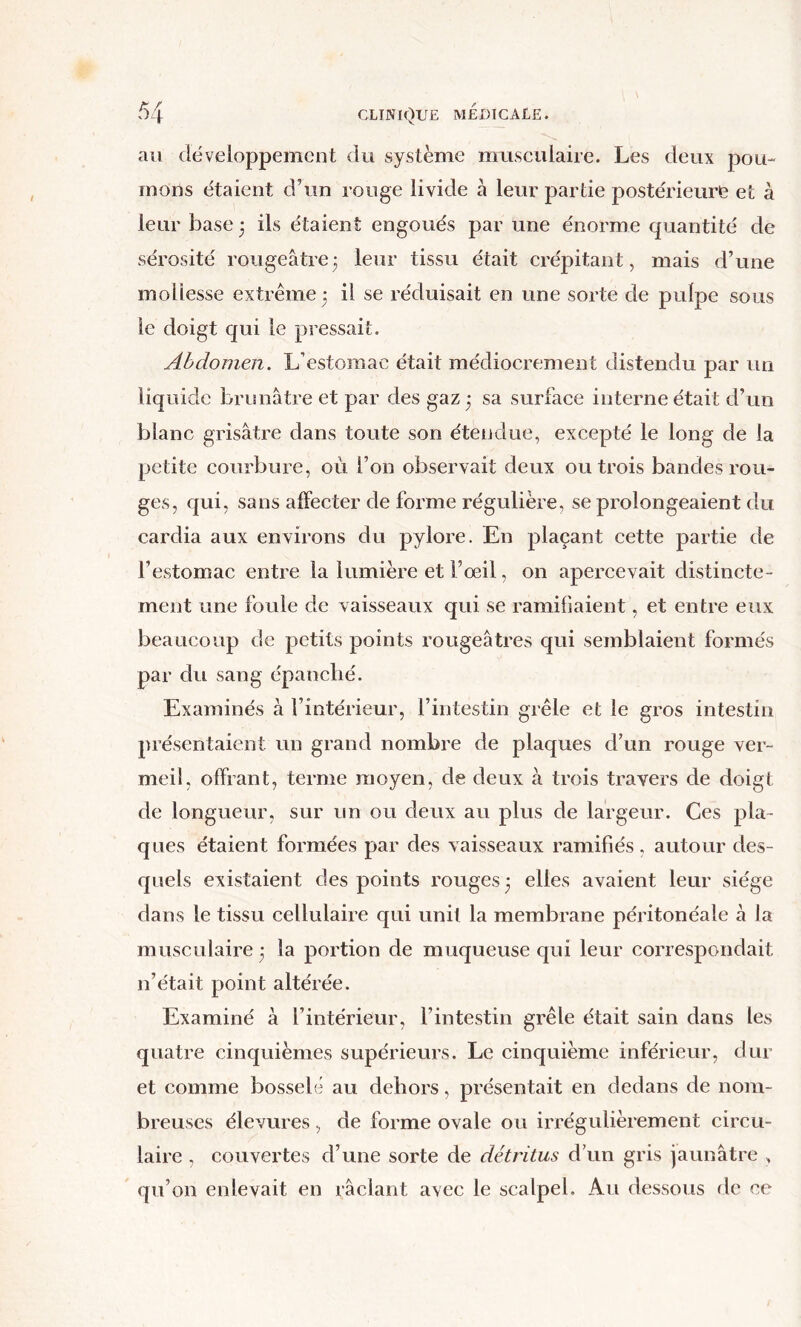 au développement dti système musculaire. Les deux pou- mons étaient d’un rouge livide à leur partie postérieuris et à leur base 3 ils étaient engoués par une énorme quantité de sérosité rougeâtre3 leur tissu était crépitant, mais d’une mollesse extrême 3 il se réduisait en une sorte de pulpe sous le doigt qui le pressait. Abdomen. L’estomac était médiocrement distendu par un liquide brunâtre et par des gaz 3 sa surface interne était d’un blanc grisâtre dans toute son étendue, excepté le long de la petite courbure, ori l’on observait deux ou trois bandes rou- ges, qui, sans affecter de forme régulière, se prolongeaient du cardia aux environs du pylore. En plaçant cette partie de l’estomac entre la lumière et l’œil, on apereevait distincte- ment une foule de vaisseaux qui se ramifiaient, et entre eux beaLicoup de petits points rougeâtres qui semblaient formés par du sang épanché. Examinés à l’intérieur, l’intestin grêle et le gros intestin présentaient un grand nombre de plaques d’un rouge ver- meü, offrant, terme moyen, de deux à trois travers de doigt de longueur, sur un ou deux au plus de largeur. Ces pla- ques étaient formées par des xaisseaux ramifiés, autour des- quels existaient des points rouges 3 elles avaient leur siège dans le tissu cellulaire qui unit la membrane péritonéale à la musculaire 3 la portion de muqueuse qui leur correspondait n’était point altérée. Examiné à l’intérieur, l’intestin grêle était sain dans les quatre cinquièmes supérieurs. Le cinquième inférieur, dur et comme bosselé au dehors, présentait en dedans de nom- breuses élevures , de forme ovale ou irrégulièrement circu- laire , couvertes d’une sorte de détritus d’un gris jaunâtre , qu’on enlevait en râclant avec le scalpel. Au dessous de ce