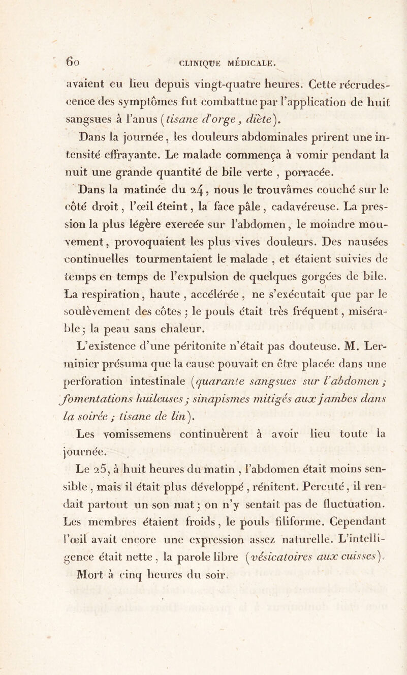 avaient eu lieu depuis vingt-quatre heures. Cette recrudes- cence des symptômes fut combattue par l’application de huit sangsues à l’anus {^tisane dorge, dicte'). Dans la journée, les douleurs abdominales prirent une in- tensité effrayante. Le malade commença à vomir pendant la nuit une grande quantité de bile verte , pon’acée. Dans la matinée du 24, nous le trouvâmes couché sur le côté droit, l’oeil éteint, la face pâle , cadavéreuse. La pres- sion la plus légère exercée sur l’abdomen, le moindre mou- vement, provoquaient les plus vives douleurs. Des nausées continuelles tourmentaient le malade , et étaient suivies de temps en temps de l’expulsion de quelques gorgées de bile. La respiration, haute , accélérée , ne s’exécutait que par le soulèvement des côtes ] le pouls était très fréquent, miséra- ble 3 la peau sans chaleur. L’existence d’une péritonite n’était pas douteuse. M. Ler- minier présuma que la cause pouvait en être placée dans une perforation intestinale {^quarante sangsues sur Vabdomen ; fomentations huileuses ’ sinapismes mitigés aux jambes dans la soirée ; tisane de lin). Les vomissemens continuèrent à avoir lieu toute la journée. Le 20, à huit heures du matin , l’abdomen était moins sen- sible , mais il était plus développé , rénitent. Percuté, il ren- dait partout un son mat 3 on n’y sentait pas de fluctuation. Les membres étaient froids, le pouls filiforme. Cependant l’oeil avait encore une expression assez naturelle. L’intelli- gence était nette , la parole libre [vésicatoires aux cuisses).. Mort à cinq heures du soir.