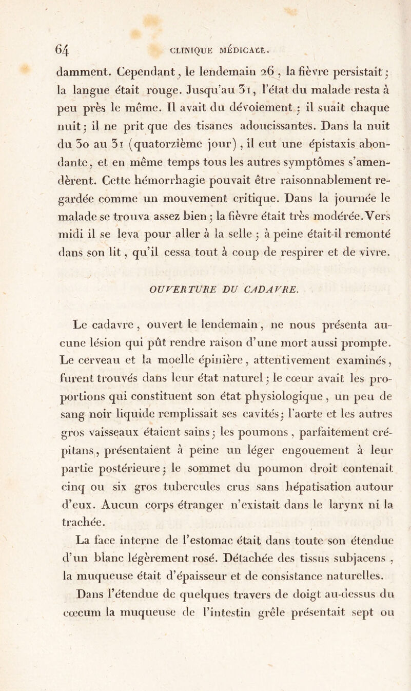 (lamment. Cependant, le lendemain 26 , la fièvre persistait: la langue était rouge. Jusqu’au 5i, l’état du malade resta à peu près le même. Il avait du dévoiement : il suait chaque nuit 3 il ne prit que des tisanes adoucissantes. Dans la nuit du 5o au 5i (quatorzième jour) , il eut une épistaxis abon- dante , et en même temps tous les autres symptômes s’amen- dèrent. Cette hémorrhagie pouvait être raisonnablement re- gardée comme un mouvement critique. Dans la journée le malade se trouva assez bien 3 la fièvre était très modérée. Vers midi il se leva pour aller à la selle 3 à peine était-il remonté dans son lit, qu’il cessa tout à coup de respirer et de vivre. OUVERTURE DU CJD AV RE. Le cadavre , ouvert le lendemain, ne nous présenta au- cune lésion qui put rendre raison d’une mort aussi prompte. Le cerveau et la moelle épinière, attentivement examinés, furent trouvés dans leur état naturel 3 le cœur avait les pro- portions qui constituent son état physiologique , un peu de sang noir liquide remplissait ses cavités 3 faca'te et les autres gros vaisseaux étaient sains 3 les poumons , parfaitement cré- pitans, présentaient à peine un léger engouement à leur partie postérieure 3 le sommet du poumon droit contenait cinq ou six gros tubercules crus sans hépatisation autour d’eux. Aucun corps étranger n’existait dans le larynx ni la trachée. La face interne de l’estomac était dans toute son étendue d’un blanc légèrement rosé. Détachée des tissus subjacens , la muqueuse était d’épaisseur et de consistance naturelles. Dans l’étendue de quelques travers de doigt au-dessus du cæcum la muqueuse de l’intestin grêle présentait sept ou