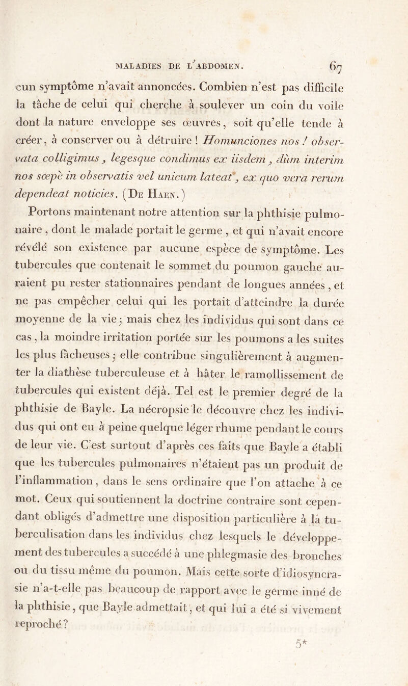 cun symptôme n’avait annoncées. Combien n’est pas difficile la tâche de celui qui cherche à soulever un coin du voile dont la nature enveloppe ses oeuvres, soit qu’elle tende à créer, à conserver ou à détruire ! Homunciones nos ! obser- vât a colligiinus ^ legescjue condiinus ex iis déni, düni intérim nos sœpe in ohservatis vel uniciim latent, ex quo vera rerum dépendent noticies. (De Haen.) > Portons maintenant notre attention sur la phthisie pulmo- naire , dont le malade portait le germe , et qui n’avait encore révélé son existence par aucune espèce de symptôme. Les tubercules que contenait le sommet du poumon gauche au- raient pu rester stationnaires pendant de longues années , et ne pas empêcher eelui qui les portait d’atteindre la durée moyenne de la vie3 mais chez les individus qui sont dans ce cas , la moindre irritation portée sur les poumons a les suites les plus fâcheuses 3 elle contribue singulièrement à augmen- ter la diathèse tuberculeuse et à hâter le ramollissement de tubercules qui existent déjà. Tel est le premier degré de la phthisie de Bayle. La néeropsie le découvre chez les indivi- dus qui ont eu à peine quelque léger rhume pendant le cours de leur vie. C’est surtout d’après ces faits que Bayle a établi que les tubercules pulmonaires n’étaient pas un produit de 1 inflammation, dans le sens ordinaire que l’on attache à ce mot. Ceux qui soutiennent la doetrine contraire sont cepen- dant obligés d’admettre une disposition particulière à là tu- bereulisation dans les individus chez lesquels le développe- ment des tubercules a succédé à une phlegmasie des bronches ou du tissu même du poumon. Mais cette sorte d’idiosyncra- sie n’a-t-elle pas beaucoup de rapport avec le germe inné de la phthisie, c[iie Bayle admettait, et qui lui a été si vivement reproché ?