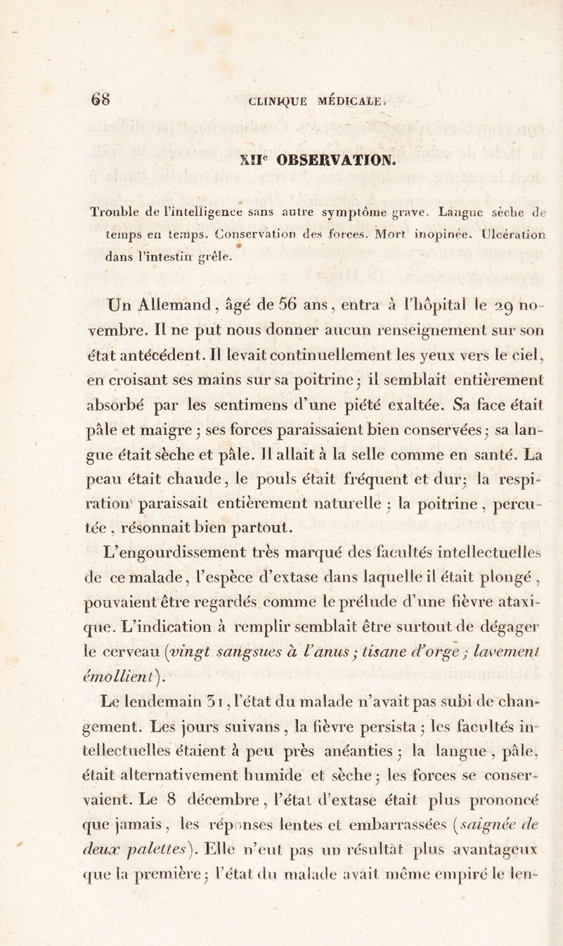 XÎI OBSERVATION. ïiouble de rintelligence sans autre symptôme grave. Langue sècbe de temps en temps. Conservation des forces. Mort inopinée. Ulcération dans l’intestin grêle. Un Allemand, âgé de 56 ans, entra à l’iiopita] le 29 no- vembre. Il ne put nous donner aucun renseignement sur son état antécédent. Il levait continuellement les yeux vers le ciel, en croisant ses mains sur sa poitrine 3 il semblait entièrement absorbé par les sentimens d’une piété exaltée. Sa face était pâle et maigre 3 ses forces paraissaient bien conservées 3 sa lan- gue était sèche et pâle. Il allait à la selle comme en santé. La peau était chaude, le pouls était fréquent et dur3 respi- ration' paraissait entièrement naturelle : la poitrine , percu- tée , résonnait bien partout. L’engourdissement très marqué des facultés intellectuelles de ce malade, l’espèce d’extase dans laquelle il était plongé , pouvaient être regardés comme le prélude d’une fièvre ataxi- que. L’indication à remplir semblait être surtout de dégager le cerveau {vingt sangsues à Vanus tisane iVorge ; laeemenL émollient). Le lendemain 51, l’état du malade n’avait pas subi de chan- gement. Les jours suivans, la fièvre persista 3 les facultés in- tellectuelles étaient à peu près anéanties 3 la langue , pâle, était alternativement humide et sèche 3 les forces se conser- vaient. Le 8 décembre , l’étal d’extase était plus prononcé que jamais, les répanses lentes et embarrassées {saignée de deux palettes). Elle n’eut pas un résultat plus avantageux que la première3 l’état du malade avait même empiré le len-