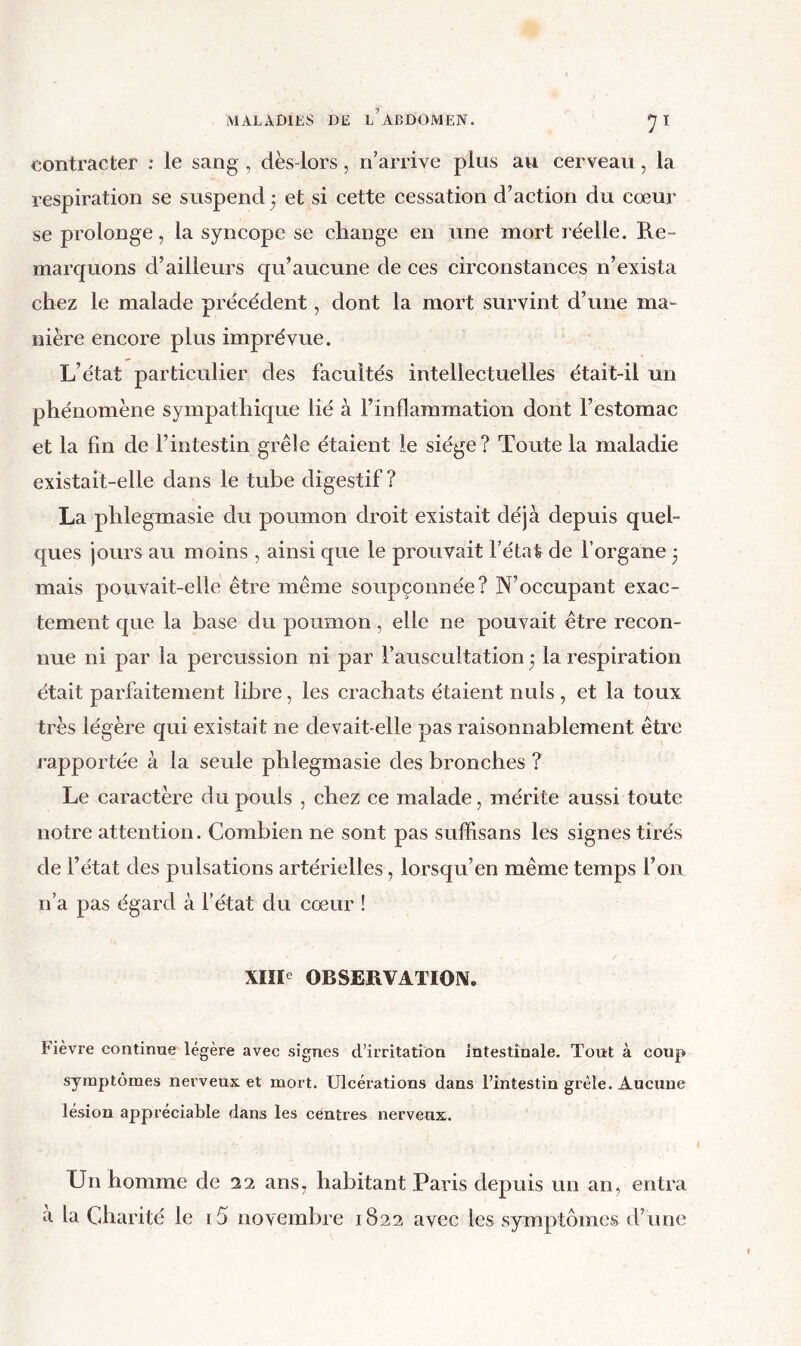 contracter : le sang , dès-lors, n'arrive plus avi cerveau, la respiration se suspend ; et si cette cessation d’action du cœur se prolonge, la syncope se change en une mort réelle. Re- marquons d’ailleurs qu’aucune de ces circonstances n’exista chez le malade précédent, dont la mort survint d’une ma- nière encore plus imprévue. L’état particulier des facultés intellectuelles était-il un phénomène sympathique lié à l’inflammation dont l’estomac et la fin de l’intestin grêle étaient le siège? Toute la maladie existait-elle dans le tube digestif? La phlegmasie du poumon droit existait déjà depuis quel- ques jours au moins , ainsi que le prouvait l’état de l’organe 3 mais pouvait-elle être même soupçonnée? N’occupant exac- tement que la base du poumon, elle ne pouvait être recon- nue ni par la percussion ni par l’auscultation j la respiration était parfaitement libre, les crachats étaient nuis , et la toux très légère qui existait ne devait-elle pas raisonnablement être rapportée à la seule phlegmasie des bronches ? Le caractère du pouls , chez ce malade, mérite aussi toute notre attention. Combien ne sont pas sufhsans les signes tirés de l’état des pulsations artérielles, lorsqu’on même temps l’on n’a pas égard à fétat du cœur ! XIIP OBSERVATIOIV. Fièvre continue légère avec signes d’irritation intestinale. Tout à coup symptômes nerveux et mort. Ulcérations dans l’intestin grêle. Aucune lésion appréciable dans les centres nerveux. Un homme de 22 ans, habitant Paris depuis un an, entra a la Charité le i5 novembre 1822 avec les symptômes d’une