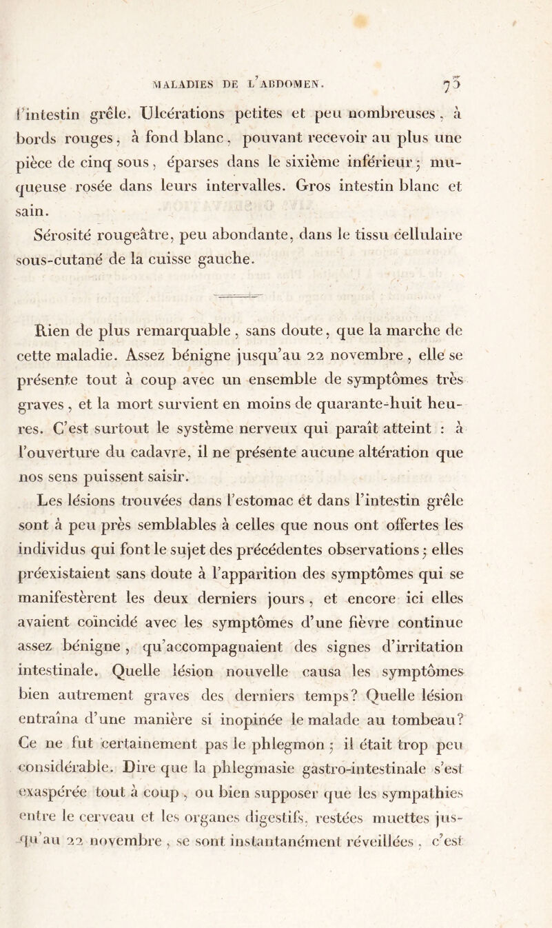 7^ Tintestin grêle. Ulcérations petites et peu nombreuses . à bords rouges, à fond blanc , pouvant recevoir au plus une pièce de cinq sous, éparses dans le sixième inférieur 3 mu- queuse rosée dans leurs intervalles. Gros intestin blanc et sain. Sérosité rougeâtre, peu abondante, dans le tissu cellulaire sous-cutané de la cuisse gauche. Rien de plus remarquable , sans doute, que la marche de cette maladie. Assez bénigne jusqu’au 22 novembre , elle se présente tout à coup avec un ensemble de symptômes très graves , et la mort survient en moins de quarante^huit heu- res. C’est surtout le système nerveux qui paraît atteint : à l’ouverture du cadavre, il ne présente aucune altération que nos sens puissent saisir. Les lésions trouvées dans l’estomac et dans l’intestin grêle sont à peu près semblables à celles que nous ont offertes les individus qui font le sujet des précédentes observations 3 elles préexistaient sans doute à l’apparition des symptômes qui se manifestèrent les deux derniers jours , et encore ici elles avaient coïncidé avec les symptômes d’une fièvre continue assez bénigne, qu’accompagnaient des signes d’irritation intestinale. Quelle lésion nouvelle causa les symptômes bien autrement graves des derniers temps? Quelle lésion entraîna d’une manière si inopinée le malade au tombeau? Ce ne fut certainement pas le phlegmon 3 il était trop peu considérable. Dire que la phlegmasie gastro-intestinale s’est exaspérée tout à coup , ou bien supposer que les sympathies entre le cerveau et les organes digestifs, restées muettes jus-