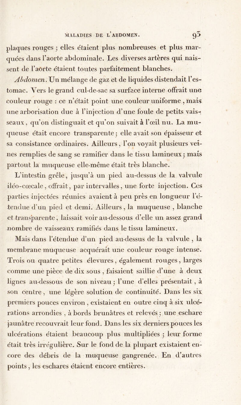 plaques rouges ; elles étaient plus nombreuses et plus mar- quées dans l’aorte abdominale. Les diverses artères qui nais- sent de l’aorte étaient toutes parfaitement blanches. Abdomen. Un mélange de gaz et de liquides distendait l’es- tomac. Vers le grand cul-de-sac sa surface interne offrait une couleur rouge : ce n’était point une couleur uniforme , mais une arborisation due à l’injection d’une foule de petits vais- seaux , qu’on distinguait et qu’on suivait à l’œil nu. La mu- queuse était encore transparente • elle avait son épaisseur et sa consistance ordinaires. Ailleurs, l’on voyait plusieurs vei- nes remplies de sang se ramifier dans le tissu lamineux^ mais partout la muqueuse elle-même était très blanche. L’intestin grêle, jusqu’à un pied au-dessus de la valvule iléo-cœcale , offrait, par intervalles, une forte injection. Ces parties injectées réunies avaient à peu près en longueur l’tf- tendue d’un pied et demi. Ailleurs, la muqueuse , blanche et transparente, laissait voir au-dessous d’elle un assez grand nombre de vaisseaux ramifiés dans le tissu lamineux. Mais dans l’étendue d’un pied au-dessus de la valvule , la membrane muqueuse acquérait une couleur rouge intense. Trois ou quatre petites élevures , également rouges, larges comme une pièce de dix sous , faisaient saillie d’une à deux lignes au-dessous de son niveau 3 l’une d’elles présentait, à son centre, une légère solution de continuité. Dans les six premiers pouces environ , existaient en outre cinq à six ulcé- rations arrondies , à bords brunâtres et relevés 3 une eschare jaunâtre recouvrait leur fond. Dans les six derniers pouces les ulcérations étaient beaucoup plus multipliées 3 leur forme était très irrégulière. Sur le fond de la plupart existaient en- core des débris de la muqueuse gangrenée. En d’autres points, les eschares étaient encore entières.