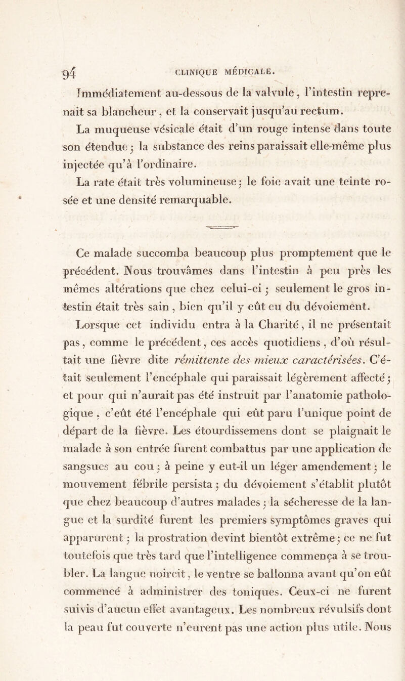Immédiatement au-dessous de la valvule, l’intestin repre- nait sa blancheur , et la conservait jusqu’au rectum. La muqueuse vésicale était d’un rouge intense dans toute son étendue j la substance des reins paraissait elle-même plus injectée qu’à l’ordinaire. La rate était très volumineuse 3 le foie avait une teinte ro- sée et une densité remarquable. Ce malade succomba beaucoup plus promptement que le précédent. JMous trouvâmes dans l’intestin à peu près les mêmes altérations que chez celui-ci 3 seulement le gros in- testin était très sain , bien qu’il y eût eu du dévoiement. Lorsque cet individu entra à la Charité, il ne présentait pas, comme le précédent, ces accès quotidiens , d’où résul- tait une lièvre dite rémittente des mieux caractérisées. C’é- tait seulement l’encéphale qui paraissait légèrement affecté 3 et pour qui n’aurait pas été instruit par l’anatomie patholo- gique . c’eût été l’encéphale qui erit paru l’unique point de départ de la fièvre. Les étourdissemens dont se plaignait le malade à son entrée furent combattus par une application de sangsues au cou 3 à peine y eut-il un léger amendement 3 le mouvement fébrile persista 3 du dévoiement s’établit plutôt que chez beaucoup d’autres malades 3 la sécheresse de la lan- gue et la surdité furent les premiers symptômes graves qui apparurent 3 la prostration devint bientôt extrême 3 ce ne fut toutefois que très tard que l’intelligence commença à se trou- bler. La langue noircit, le ventre se ballonna avant qu’on eût commencé à administrer des toniques. Ceux-ci ne furent suivis d’aucun effet avantageux. Les nombreux révulsifs dont la peau fut couverte n’eurent pas une action plus utile. Nous