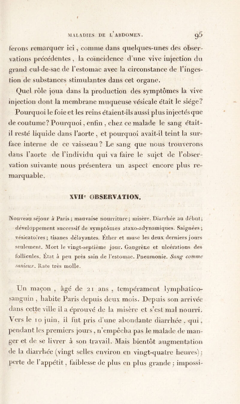 ferons remarquer ici, comme clans c|uelques-unes des obser- vations precedentes , la coïncidence d’une vive injection du grand cul-de-sac de l’estomac avec la circonstance de l’inges- tion de substances stimulantes dans cet organe. Quel rôle joua dans la production des symptômes la vive injection dont la membrane muqueuse vésicale était le siège? Pourquoi le foie et les reins étaient-ils aussi plus injectés que de coutume? Pourquoi, enfin , chez ce malade le sang était- il resté liquide dans l’aorte , et pourquoi avait-il teint la sur- face interne de ce vaisseau? Le sang que nous trouverons dans l’aorte de l’individu qui va faire le sujet de l’obser- vation suivante nous présentera un aspect encore plus re- marquable. XVIl® OBSERVATION. « Nouveau séjour à Paris; mauvaise nourriture; misère. Diarrhée au début; développement successif de symptômes ataxo-adynamiques. Saignées ; vésicatoires; tisanes délayantes. Éther et musc les deux derniers jours seulement. Mort le vingt-septième jour. Gangrène et ulcérations des follicules. État à peu près sain de l’estomac. Pneumonie. Sang comme sanieux. Rate très molle. Un maçon , âgé de 21 ans , tempérament lympbatico- sanguin , liabite Paris depuis deux mois. Depuis son arrivée dans cette ville il a éprouvé de la misère et s’est mal nourri. Vers le 10 juin, il fut pris d’une abondante diarrhée . qui, pendant les premiers jours , n’empêcha pas le malade de man- ger et de se livrer à son travail. Mais bientôt augmentation de la diarrhée (vingt selles environ en vingt-quatre heures) ; perte de l’appétit, faiblesse de plus en plus grande ^ impossi-