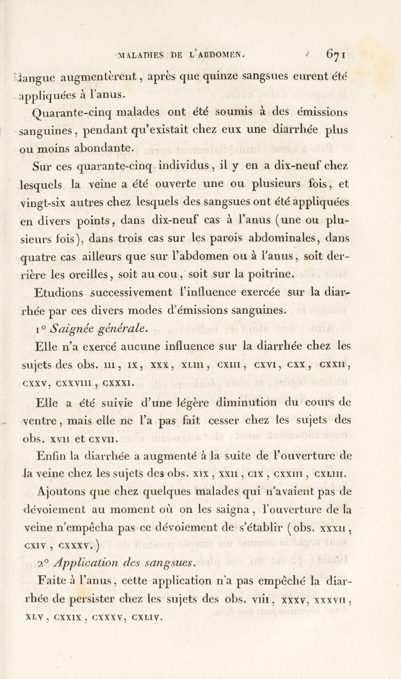 ’îangue augmentèrent, après que quinze sangsues eurent été appliquées à l’anus. Quarante-cinq malades ont été soumis à des émissions sanguines, pendant qu’existait chez eux une diarrhée plus ou moins abondante. Sur ces quarante-cinq individus, il y en a dix-neuf chez lesquels la veine a été ouverte une ou plusieurs fois, et vingt-six autres chez lesquels des sangsues ont été appliquées en divers points, dans dix-neuf cas à l’anus (une ou plu- sieurs fois), dans trois cas sur les parois abdominales, dans quatre cas ailleurs que sur l’abdomen ou à l’anus, soit der- rière les oreilles, soit au cou, soit sur la poitrine. Etudions successivement l’influence exercée sur la diar- rhée par ces divers modes d’émissions sanguines. 1° Saignée générale. Elle n’a exercé aucune influence sur la diarrhée chez les sujets des obs. iii, ix, xxx, xliu, cxiii, cxvi, cxx, cxxii, cxxv, cxxviii, cxxxi. Elle a été suivie d’une légère diminution du cours de ventre, mais elle ne l’a pas fait cesser chez les sujets des obs. xvii et ex vil. Enfin la diarrhée a augmenté à la suite de l’ouverture de la veine chez les sujets des obs. xix , xxii, cix , cxxiii, cxliii. Ajoutons que chez quelques malades qui n’avaient pas de dévoiement au moment où on les saigna, l’ouverture de la veine n’empêcha pas ce dévoiement de s’établir (obs. xxxii, cxiv , cxxxv. ) 2° Application des sangsues. Faite à l’anus, cette application n’a pas empêché la diar- rhée de persister chez les sujets des obs. viii, xxxv, xxxvu, xLv , cxxix , cxxxv, CXLIV.