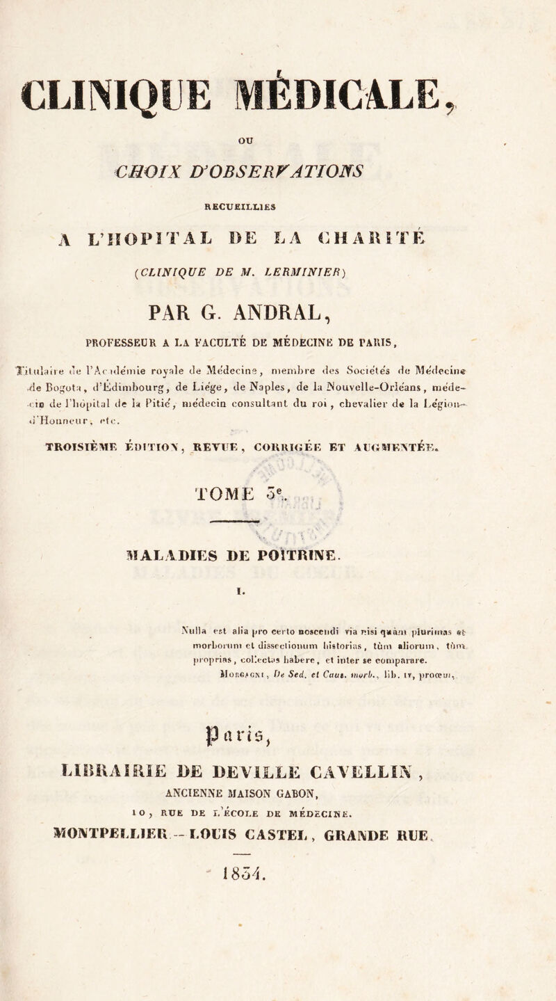 OU CHOIX D'ODS F. R VA T IONS RECUEILLIES A L’HOPITAL DE LA CHARITÉ (CLINIQUE DE M. LE RM INI ER) PAR G. ANDRAL, PROFESSEUR A LA FACULTÉ DE MÉDECINE DE PARIS, Titulaire de l’Aculëmie royale Je Mëdecine, membre des Sociétés Je Mëdecine Je Bogota, d’Edimbourg, Je Lie'ge, de Naples, de la Nouvelle-Orlëans, niëde- < io de l’hôpital de la Pitié, médecin consultant du roi, chevalier de la Légion- •l'Honneur, etc. TROISIÈME ÉDITION, REVUE, CORRIGEE ET AUGMENTÉE* TOME 5e. MALADIES DE POITRINE. i. Nulla est alia pro ceito noscendi yia r;isi quant plu ri ma s et morbonini et dissectiouum liistorias, tùm aliorum, tftni proprias, collectas liabere, et inter se comparare. JIougicm, De Sed. et Caut. uwrb., lib. iv, proœui, Paris, LIBRAIRIE DE DEVILLE CAVELLIN , ANCIENNE MAISON GABON, 10, rue de l’école de médecine. MONTPELLIER - LOLTS CASTEL, GRANDE RLE 1854.