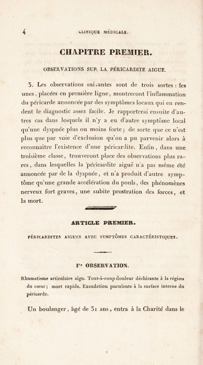 CHAPITRE PREMIER. OBSERVATIONS SUR. LA PÉRICARDITE AIGUE. 5. Les observations suivantes sont de trois sortes : les unes, placées en première ligne, montreront l’inflammation du péricarde annoncée par des symptômes locaux qui en ren- dent le diagnostic assez facile. Je rapporterai ensuite d’au- tres cas dans lesquels il n’y a eu d’autre symptôme local qu’une dyspnée plus ou moins forte $ de sorte que ce n’est plus que par voie d’exclusion qu’on a pu parvenir alors à reconnaître l’existence d’une péricardite. Enfin , dans une troisième classe, trouveront place des observations plus ra- res , dans lesquelles la péricardite aiguë n’a pas même été annoncée par de la dyspnée, et n*a produit d’autre symp- tôme qu’une grande accélération du pouls, des phénomènes nerveux fort graves, une subite prostration des forces, et la mort. ARTICLE PREMIER. PÉRICARDITES AIGUES AVEC SYMPTOMES CARACTERISTIQUES». Ir* OBSERVATION. Rhumatisme articulaire aigu. Tout-à-coup douleur déchirante à la région du cœur ; mort rapide. Exsudation purulente à la surface interne du péricarde. TJn boulanger, âgé de 5i ans, entra à la Charité dans le