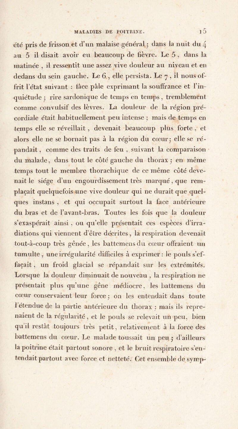 été pris de frisson et d’un malaise général • dans la nuit du 4 au 5 il disait avoir eu beaucoup de fièvre. Le 5 , dans la matinée , il ressentit une assez vive douleur au niveau et en dedans du sein gauche. Le 6 , elle persista. Le 7 , il nous of- frit l’état suivant : face pâle exprimant la souffrance et l’in- quiétude ; rire sardonique de temps en temps, tremblement comme convulsif des lèvres. La douleur de la région pré- cordiale était habituellement peu intense • mais de temps en temps elle se réveillait , devenait beaucoup plus forte , et alors elle ne se bornait pas à la région du cœur; elle se ré- pandait , comme des traits de feu , suivant la comparaison du malade, dans tout le côté gauche du thorax ; en même temps tout le membre thorachique de ce même côté deve- nait le siège d’un engourdissement très marqué, que rem- plaçait quelquefois une vive douleur qui ne durait que quel- ques instans , et qui occupait surtout la face antérieure du bras et de l’avant-bras. Toutes les fois que la douleur s’exaspérait ainsi , ou qu’elle présentait ces espèces d’irra- diations qui viennent d’être décrites, la respiration devenait tout-à-coup très gênée, les battemensdu cœur offraient un tumulte, une irrégularité difficiles à exprimer: le pouls s’ef- facait , un froid glacial se répandait sur les extrémités. Lorsque la douleur diminuait de nouveau , la respiration ne présentait plus qu’une gêne médiocre, les battemens du cœur conservaient leur force ; on les entendait dans toute 1 étendue de la partie antérieure du thorax : mais ils repre- naient de la régularité, et le pouls se relevait un peu, bien qu il restât toujours très petit, relativement à la force des battemens du cœur. Le malade toussait un peu ; d’ailleurs la poitrine était partout sonore , et le bruit respiratoire s’en- tendait partout avec force et netteté. Cet ensemble de symp-