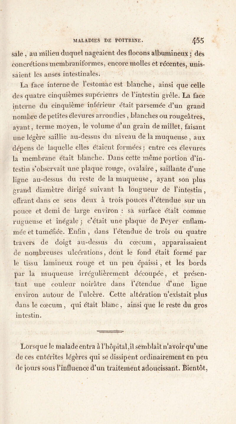 sale , au milieu duquel nageaient des flocons albumineux; des concrétions membraniformes, encore molles et récentes, unis- saient les anses intestinales. La face interne de l’estomac est blanche, ainsi que celle des quatre cinquièmes supérieurs de l’intestin grêle. La face interne du cinquième inférieur était parsemée d’un grand nombre de petites élevures arrondies, blanches ou rougeâtres, ayant, terme moyen, le volume d’un grain de millet, faisant une légère saillie au-dessus du niveau de la muqueuse , aux dépens de laquelle elles étaient formées ; entre ces élevures la membrane était blanche. Dans cette même portion d’in- testin s’observait une plaque rouge, ovalaire , saillante d’une ligne au-dessus du reste de la muqueuse, ayant son plus grand diamètre dirigé suivant la longueur de l’intestin , offrant dans ce sens deux à trois pouces d’étendue sur un pouce et demi de large environ : sa surface était comme rugueuse et inégale 5 c’était une plaque de Peyer enflam- mée et tuméfiée. Enfin , dans l’étendue de trois ou quatre travers de doigt au-dessus du cæcum, apparaissaient de nombreuses ulcérations, dont le fond était formé par le tissu lamineux rouge et un peu épaissi, et les bords par la muqueuse irrégulièrement découpée, et présen- tant une couleur noirâtre dans l’étendue d’une ligne environ autour de l’ulcère. Cette altération n’existait plus dans le cæcum , qui était blanc , ainsi que le reste du gros intestin. Lorsque le malade entra à l’hôpital,il semblait n’avoir qu’une de ces entérites légères qui se dissipent ordinairement en peu de jours sous l’influence d’un traitement adoucissant. Bientôt,