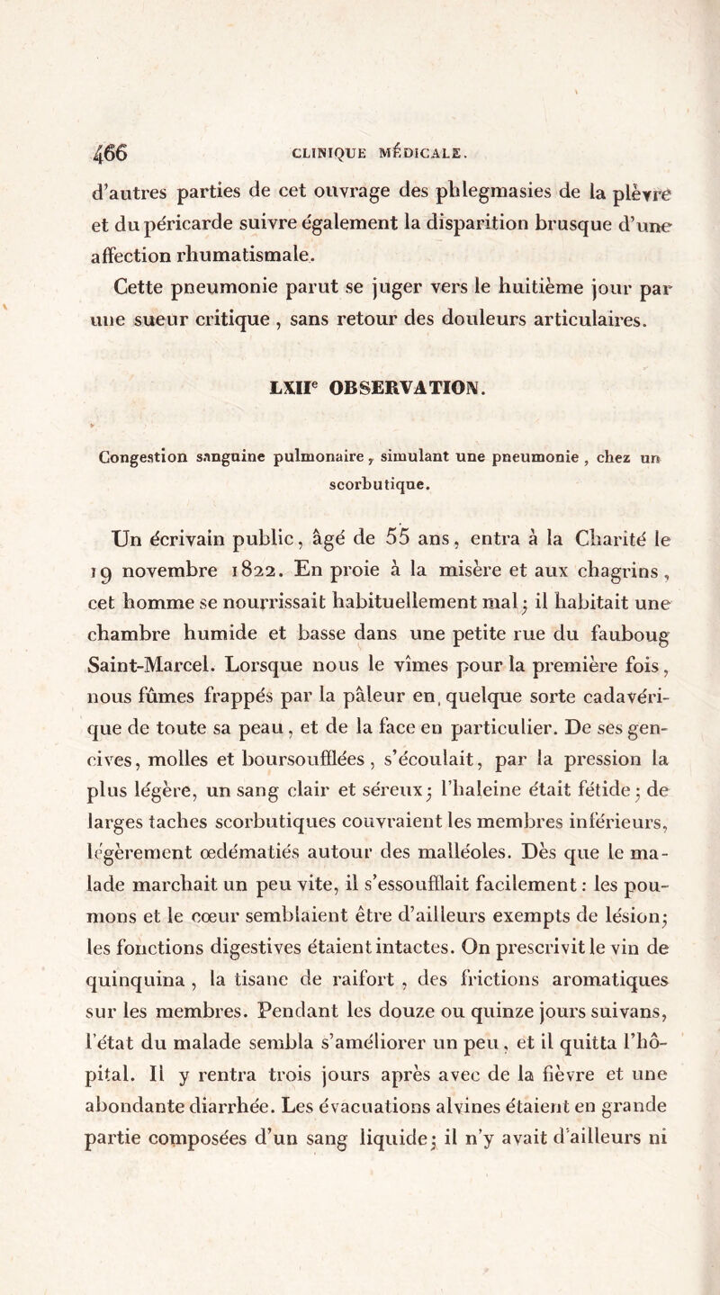 d’autres parties de cet ouvrage des phlegmasies de la plèvre et du péricarde suivre également la disparition brusque d’une affection rhumatismale. Cette pneumonie parut se juger vers le huitième jour par une sueur critique , sans retour des douleurs articulaires. LXIIe OBSERVATION. > Congestion sanguine pulmonaire y simulant une pneumonie , chez un scorbutique. Un écrivain public, âgé de 55 ans, entra à la Charité le 19 novembre 1822. En proie à la misère et aux chagrins, cet homme se nourrissait habituellement mal; il habitait une chambre humide et basse dans une petite rue du fauboug Saint-Marcel. Lorsque nous le vîmes pour la première fois, nous fûmes frappés par la pâleur en, quelque sorte cadavéri- que de toute sa peau , et de la face en particulier. De ses gen- cives, molles et boursoufflées , s’écoulait, par la pression la plus légère, un sang clair et séreux5 l’haleine était fétide 3 de larges taches scorbutiques couvraient les membres inférieurs, légèrement œdématiés autour des malléoles. Dès que le ma- lade marchait un peu vite, il s’essoufflait facilement : les pou- mons et le cœur semblaient être d’ailleurs exempts de lésion; les fonctions digestives étaient intactes. On prescrivit le vin de quinquina , la tisane de raifort , des frictions aromatiques sur les membres. Pendant les douze ou quinze jours suivans, l’état du malade sembla s’améliorer un peu, et il quitta l’hô- pital. Ii y rentra trois jours après avec de la fièvre et une abondante diarrhée. Les évacuations alvines étaient en grande partie composées d’un sang liquide; il n’y avait d ailleurs ni