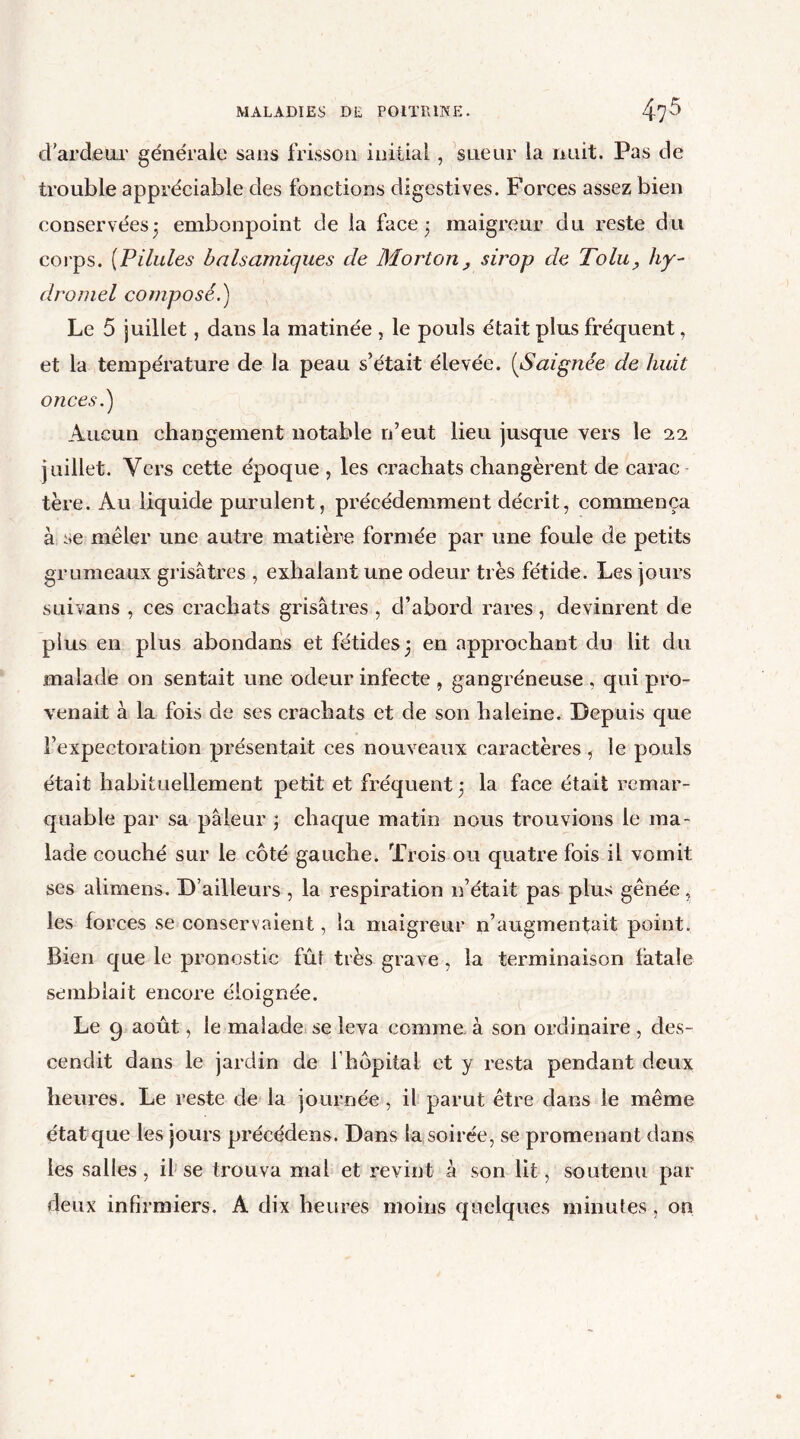 d'ardeur générale sans frisson initial, sueur la nuit. Pas de trouble appréciable des fonctions digestives. Forces assez bien conservées3 embonpoint de la face 3 maigreur du reste du corps. (Pilules balsamiques de Morton, sirop de Tolu, hy- dromel composé.) Le 5 juillet, dans la matinée , le pouls était plus fréquent, et la température de la peau s’était élevée. (Saignée de huit onces.) Aucun changement notable n’eut lieu jusque vers le 22 juillet. Vers cette époque , les crachats changèrent de carac tère. Au liquide purulent, précédemment décrit, commença à se mêler une autre matière formée par une foule de petits grumeaux grisâtres , exhalant une odeur très fétide. Les jours suivans , ces crachats grisâtres , d’abord rares, devinrent de plus en plus abondans et fétides 3 en approchant du lit du malade on sentait une odeur infecte , gangréneuse , qui pro- venait à la fois de ses crachats et de son haleine. Depuis que l’expectoration présentait ces nouveaux caractères , le pouls était habituellement petit et fréquent 3 la face était remar- quable par sa pâleur 3 chaque matin nous trouvions le ma- lade couché sur le côté gauche. Trois ou quatre fois il vomit ses alimens. D’ailleurs , la respiration n’était pas plus gênée, les forces se conservaient, la maigreur n’augmentait point. Bien que le pronostic fût très grave , la terminaison fatale semblait encore éloignée. Le g août, le malade se leva comme à son ordinaire , des- cendit dans le jardin de 1 hôpital et y resta pendant deux heures. Le reste de la journée , il parut être dans le même état que les jours précédons. Dans la soirée, se promenant dans les salles, il se trouva mal et revint à son lit, soutenu par deux infirmiers. A dix heures moins quelques minutes , on