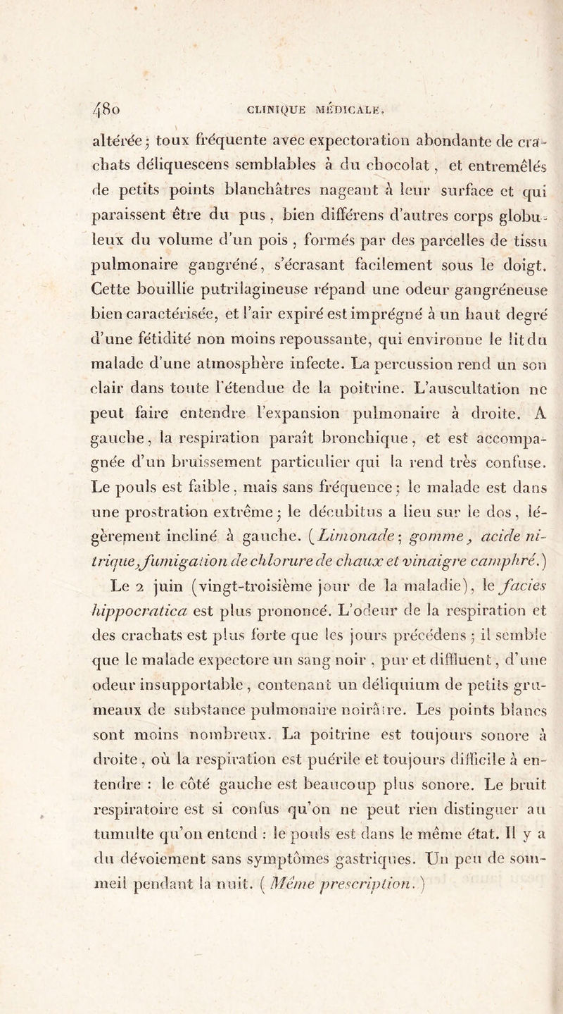 altérée $ toux fréquente avec expectoration abondante de cra- chats déliquescent semblables à du chocolat, et entremêlés de petits points blanchâtres nageant à leur surface et qui paraissent être du pus , bien différens d’autres corps globu- leux du volume d’un pois , formés par des parcelles de tissu pulmonaire gangréné, s’écrasant facilement sous le doigt. Cette bouillie putrilagineuse répand une odeur gangréneuse bien caractérisée, et l’air expiré est imprégné à un haut degré d’une fétidité non moins repoussante, qui environne le Ht du malade d’une atmosphère infecte. La percussion rend un son clair dans toute l’étendue de la poitrine. L’auscultation ne peut faire entendre l’expansion pulmonaire à droite. A gauche, la respiration parait bronchique, et est accompa- gnée d’un bruissement particulier qui la rend très confuse. Le pouls est faible, mais sans fréquence; le malade est dans une prostration extrême • le décubitus a lieu sur le dos, lé- gèrement incliné à gauche. (Limonade; gomme, acide ni- trique, fumigation de chlorure de chaux et vinaigre camphré. ) Le 1 juin (vingt-troisième jour de la maladie), le faciès hippocratica est plus prononcé. L’odeur de la respiration et des crachats est plus forte que les jours précédens 3 il semble que le malade expectore un sang noir , pur et diffluent, d’une odeur insupportable , contenant un déliquium de petits gru- meaux de substance pulmonaire noirâire. Les points blancs sont moins nombreux. La poitrine est toujours sonore à droite , où la respiration est puérile et toujours difficile à en- tendre : le côté gauche est beaucoup plus sonore. Le bruit respiratoire est si confus qu’on ne peut rien distinguer au tumulte qu’011 entend : le pouls est dans le même état. H y a du dévoiement sans symptômes gastriques. Un peu de som- meil pendant la nuit. ( Même prescription. )