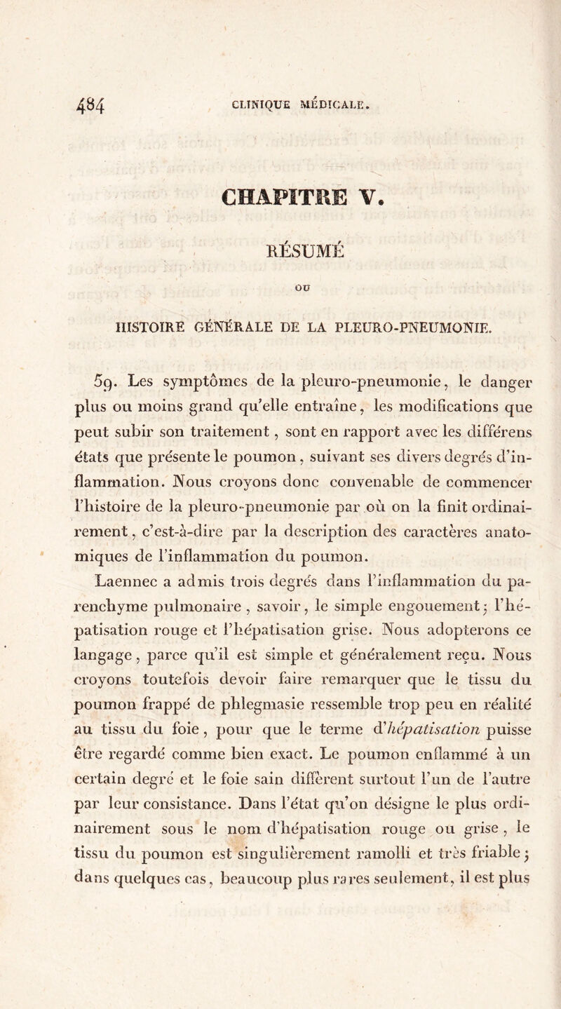 CHAPITRE V. RÉSUMÉ OÜ HISTOIRE GÉNÉRALE DE LA PLEURO-PNEUMONIE. 5q. Les symptômes de la pleuro-pneumonie, le danger plus ou moins grand qu’elle entraîne, les modifications que peut subir son traitement, sont en rapport avec les différens états que pre'sente le poumon, SLiivant ses divers degrés d’in- flammation. Nous croyons donc convenable de commencer l’histoire de la pleuro-pneumonie par .où on la finit ordinai- rement , c’est-à-dire par la description des caractères anato- miques de l’inflammation du poumon. Laennec a admis trois degrés dans l’inflammation du pa- renchyme pulmonaire, savoir, le simple engouement5 l’he- patisation rouge et l’hépatisation grise. Nous adopterons ce langage, parce qu’il est simple et généralement reçu. Nous croyons toutefois devoir faire remarquer que le tissu du poumon frappé de phlegmasie ressemble trop peu en réalité au tissu du foie, pour que le terme d'hépatisation puisse être regardé comme bien exact. Le poumon enflammé à un certain degré et le foie sain diffèrent surtout l’un de l’autre par leur consistance. Dans l’état qn’on désigne le plus ordi- nairement sous le nom d’hépatisation rouge ou grise , le tissu du poumon est singulièrement ramolli et très friable j da ns quelques cas, beaucoup plus rares seulement, il est plus