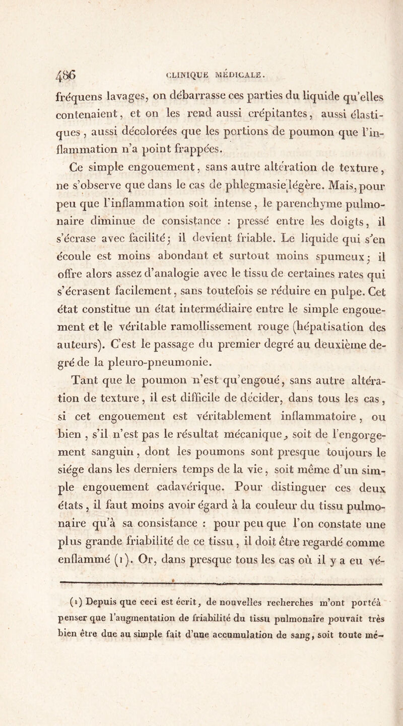 fréquens lavages, on débarrasse ces parties du liquide qu elles contenaient, et on les rend aussi crépitantes, aussi élasti- ques , aussi décolorées que les portions de poumon que T in- flammation n’a point frappées. Ce simple engouement, sans autre altération de texture, ne s’observe que dans le cas de plilegmasie légère. Mais, pour peu que l’inflammation soit intense , le parenchyme pulmo- naire diminue de consistance : pressé entre les doigts, il s’écrase avec facilité ; il devient friable. Le liquide qui s'en écoule est moins abondant et surtout moins spumeux* il offre alors assez d’analogie avec le tissu de certaines rates qui s’écrasent facilement, sans toutefois se réduire en pulpe. Cet état constitue un état intermédiaire entre le simple engoue- ment et le véritable ramollissement rouge (hépatisation des auteurs). C’est le passage du premier degré au deuxième de- gré de la pleuro-pneumonie. Tant que le poumon n’est qu’engoué, sans autre altéra- tion de texture , il est difficile de décider, dans totis les cas, si cet engouement est véritablement inflammatoire, ou bien , s’il n’est pas le résultat mécanique soit de l’engorge- ment sanguin, dont les poumons sont presque toujours le siège dans les derniers temps de la vie, soit même d’un sim- ple engouement cadavérique. Pour distinguer ces deux états , il faut moins avoir égard à la couleur du tissu pulmo- naire qu’à sa consistance : pour peu que l’on constate une plus grande friabilité de ce tissu , il doit être regardé comme enflammé (i). Or, dans presque tous les cas où il y a eu vé- (1) Depuis que eeei est écrit, de nouvelles recherches m’ont portéà penser que l’augmentation de friabilité du tissu pulmonaire pouvait très bien être due au simple fait d’uue accumulation de sang, soit toute me-