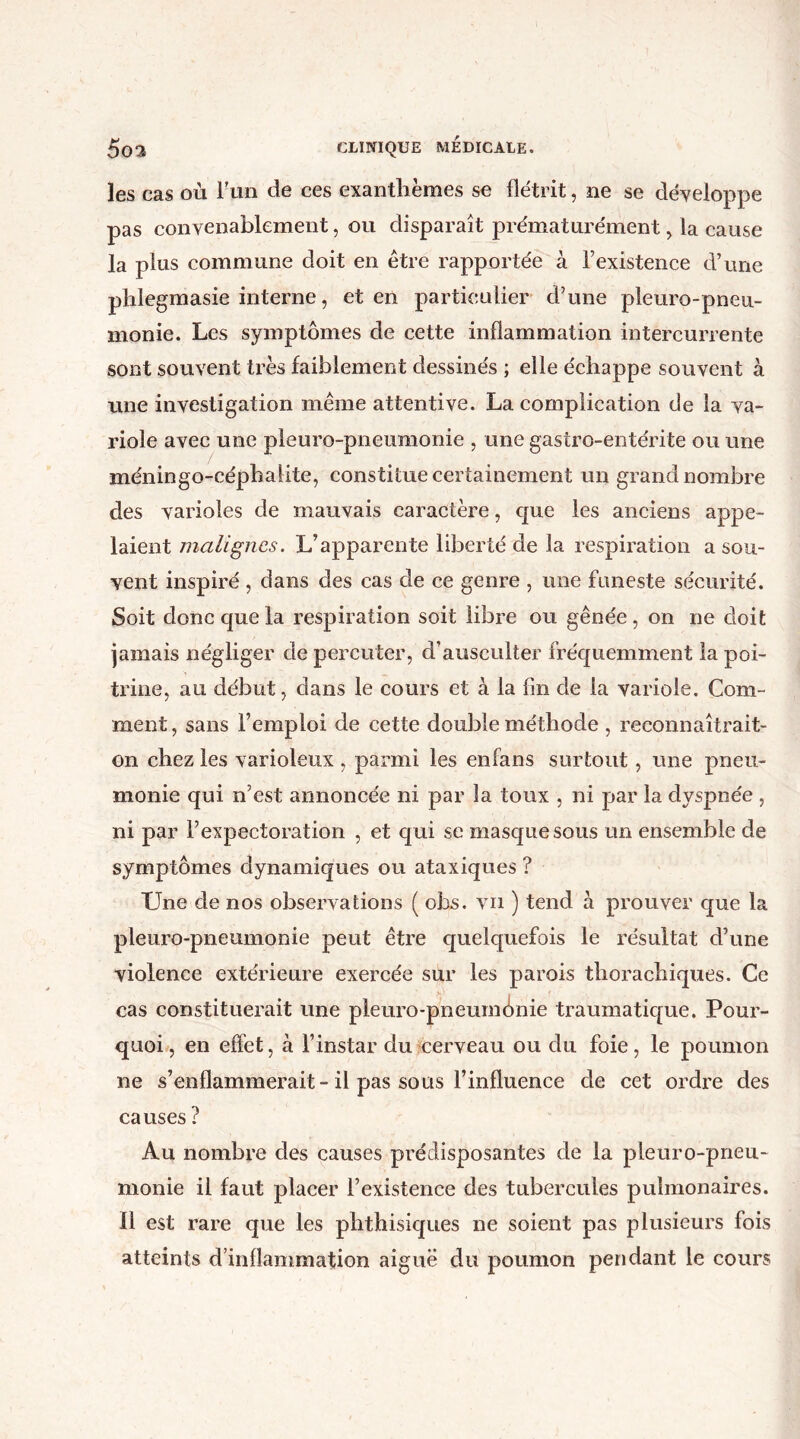 les cas où l'un de ces exanthèmes se flétrit, ne se développe pas convenablement, ou disparaît prématurément, la cause la plus commune doit en être rapportée à l’existence d’une phlegmasie interne, et en particulier d’une pleuro-pneu- monie. Les symptômes de cette inflammation intercurrente sont souvent très faiblement dessinés ; elle échappe souvent à une investigation même attentive. La complication de la va- riole avec une pleuro-pneumonie , une gastro-entérite ou une méningo-céphalite, constitue certainement un grand nombre des varioles de mauvais caractère, que les anciens appe- laient malignes. L’apparente liberté de la respiration a sou- vent inspiré, dans des cas de ce genre , une funeste sécurité. Soit donc que la respiration soit libre ou gênée, on ne doit jamais négliger de percuter, d’ausculter fréquemment la poi- trine, au début, dans le cours et à la fin de la variole. Com- ment, sans l’emploi de cette double méthode , reconnaîtrait- on chez les varioleux , parmi les enfans surtout, une pneu- monie qui n’est annoncée ni par la toux , ni par la dyspnée , ni par l’expectoration , et qui se masque sous un ensemble de symptômes dynamiques ou ataxiques ? Une de nos observations ( obs. vn ) tend à prouver que la pleuro-pneumonie peut être quelquefois le résultat d’une violence extérieure exercée sur les parois thorachiques. Ce cas constituerait une pleuro-pneuminie traumatique. Pour- quoi, en effet, à l’instar du cerveau ou du foie, le poumon ne s’enflammerait-il pas sous l’influence de cet ordre des causes ? Au nombre des causes prédisposantes de la pleuro-pneu- monie il faut placer l’existence des tubercules pulmonaires. 11 est rare que les phthisiques ne soient pas plusieurs fois atteints d’inflammation aiguë du poumon pendant le cours