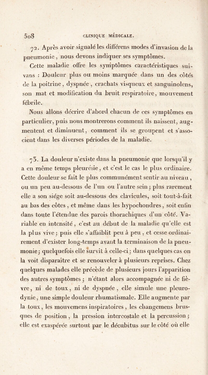 72. Après avoir signalé les différons modes d’invasion delà pneumonie , nous devons indiquer ses symptômes. Cette maladie offre les symptômes caractéristiques sui- vans : Douleur plus ou moins marquée dans un des côtés de la poitrine, dyspnée , crachats visqueux et sanguinolens, son mat et modification du bruit respiratoire, mouvement fébrile. Nous allons décrire d’abord chacun de ces symptômes en particulier, puis nous montrerons comment ils naissent, aug- mentent et diminuent, comment ils se groupent et s’asso- cient dans les diverses périodes de la maladie. 75. La douleur n’existe dans la pneumonie que lorsqu’il y a en même temps pleurésie, et c’est le cas le plus ordinaire. Cette douleur se fait le plus communément sentir au niveau , ou un peu au-dessous de l’un ou l’autre sein 5 plus rarement elle a son siège soit au-dessous des clavicules, soit tout-à-fait au bas des côtes , et même dans les hypochondres , soit enfin dans toute l’étendue des parois thorachiques d’un côté. Va- riable en intensité , c’est au début de la maladie qu’elle est la plus vive 3 puis elle s’affaiblit peu à peu , et cesse ordinai- rement d’exister long-temps avant la terminaison de la pneu- monie 5 quelquefois elle survit à celle-ci * dans quelques cas on la voit disparaître et se renouveler à plusieurs reprises. Chez quelques malades elle précède de plusieurs jours l’apparition des autres symptômes • n’étant alors accompagnée ni de fiè- vre , ni de toux, ni de dyspnée , elle simule une pleuro- dynie , une simple douleur rhumatismale. Elle augmente par la toux, les mouvemens inspiratoires , les changemens brus- ques de position, la pression intercostale et la percussion ; elle est exaspérée surtout par le décubitus sur le côté où elle