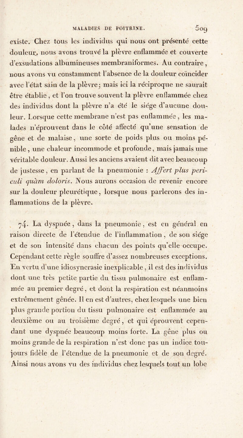 existe. Chez tous les individus qui nous ont présenté cette douleur,, nous avons trouvé la plèvre enflammée et couverte d’exsudations albumineuses membraniformes. Au contraire, nous avons vu constamment l’absence de la douleur coïncider avec l’état sain de la plèvre3 mais ici la réciproque ne saurait être établie, et l’on trouve souvent la plèvre enflammée chez des individus dont la plèvre n’a été le siège d’aucune dou- leur. Lorsque cette membrane n’est pas enflammée , les ma- lades n’éprouvent dans le côté affecté qu’une sensation de gêne et de malaise, une sorte de poids plus ou moins pé- nible , une chaleur incommode et profonde, mais jamais une véritable douleur. Aussi les anciens avaient dit avec beaucoup de justesse, en parlant de la pneumonie : Affert plus peri- culi quant do loris. Nous aurons occasion de revenir encore sur la douleur pleurétique, lorsque nous parlerons des in- flammations de la plèvre, 74. La dyspnée , dans la pneumonie , est en général en raison directe de l’étendue de l’inflammation , de son siège et de son intensité dans chacun des points qu’elle occupe. Cependant cette règle souffre d’assez nombreuses exceptions. En vertu d’une idiosyncrasie inexplicable , il est des individus dont une très petite partie du tissu pulmonaire est enflam- mée au premier degré, et dont la respiration est néanmoins extrêmement gênée. Il en est dèiutres, chez lesquels une bien plus grande portion du tissu pulmonaire est enflammée au deuxième ou au troisième degré , et qui éprouvent cepen- dant une dyspnée beaucoup moins forte. La gêne plus ou moins grande de la respiration n’est donc pas un indice tou- jours fidèle de l’étendue de la pneumonie et de son degré. Ainsi nous ayons vu des individus chez lesquels tout un lobe