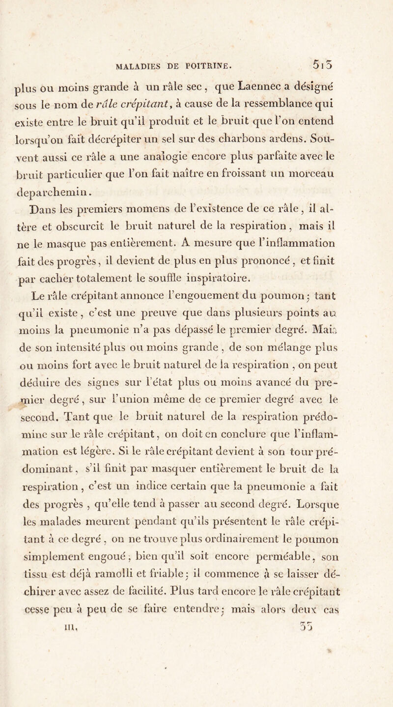 515 plus ou moins grande à un râle sec, que Laennec a désigné sous le nom de râle crépitant, à cause de la ressemblance qui existe entre le bruit qu’il produit et le bruit que l’on entend lorsqu’on fait décrépiter un sel sur des charbons ardens. Sou- vent aussi ce râle a une analogie encore plus parfaite avec le bruit particulier que l’on fait naître en froissant un morceau deparchemin. Dans les premiers momens de l’existence de ce râle, il al- tère et obscurcit le bruit naturel de la respiration, mais il ne le masque pas entièrement. A mesure que l’inflammation fait des progrès, il devient de plus en plus prononcé , et finit par cacher totalement le souffle inspiratoire. Le râle crépitant annonce l’engouement du poumon ; tant qu’il existe, c’est une preuve que dans plusieurs points au moins la pneumonie 11’a pas dépassé le premier degré. Maia de son intensité plus ou moins grande , de son mélange plus ou moins fort avec le bruit naturel de la respiration , on peut déduire des signes sur l’état plus ou moins avancé du pre- mier degré, sur l’union meme de ce premier degré avec le second. Tant que le bruit naturel de la respiration prédo- mine sur le râle crépitant, on doit en conclure que l’inflam- mation est légère. Si le râle crépitant devient à son tour pré- dominant , s’il finit par masquer entièrement le bruit de la respiration, c’est un indice certain que la pneumonie a fait des progrès , qu’elle tend à passer au second degré. Lorsque les malades meurent pendant qu’ils présentent le râle crépi- tant à ce degré , on ne trouve plus ordinairement le poumon simplement engoué, bien qu’il soit encore perméable, son tissu est déjà ramolli et friable: il commence à se laisser dé- chirer avec assez de facilité. Plus tard encore le râle crépitant cesse peu à peu de se faire entendre$ mais alors deux cas pr