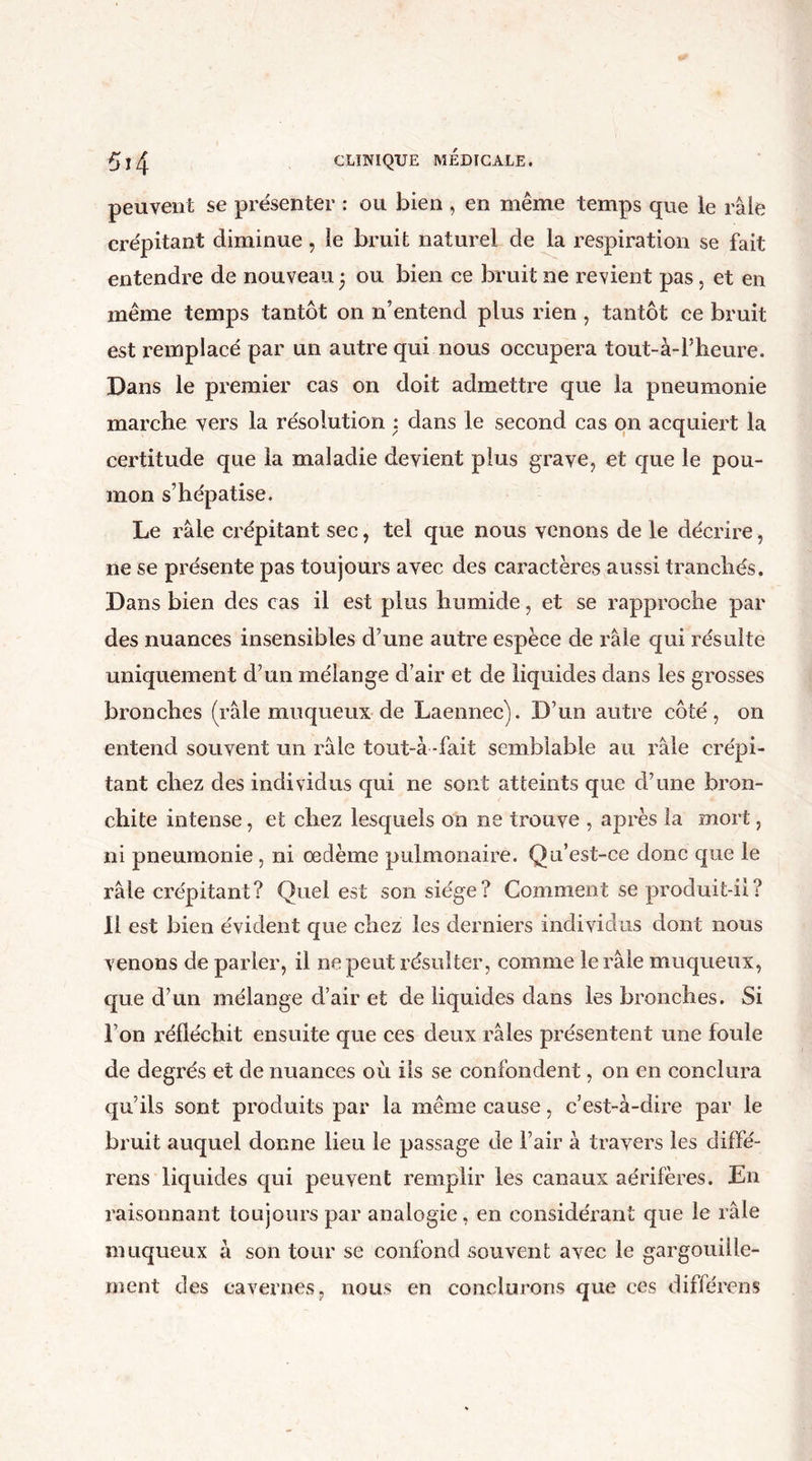 peuvent se présenter : ou bien , en même temps que le râle crépitant diminue, le bruit naturel de la respiration se fait entendre de nouveau ; ou bien ce bruit ne revient pas, et en même temps tantôt on n’entend plus rien , tantôt ce bruit est remplacé par un autre qui nous occupera tout-à-l’heure. Dans le premier cas on doit admettre que la pneumonie marche vers la résolution : dans le second cas on acquiert la certitude que la maladie devient plus grave, et que le pou- mon s’hépatisé. Le râle crépitant sec, tel que nous venons de le décrire, ne se présente pas toujours avec des caractères aussi tranchés. Dans bien des cas il est plus humide, et se rapproche par des nuances insensibles d’une autre espèce de râle qui résulte uniquement d’un mélange d’air et de liquides dans les grosses bronches (râle muqueux de Laennec). D’un autre côté, on entend souvent un râle tout-à -fait semblable au râle crépi- tant chez des individus qui ne sont atteints que d’une bron- chite intense, et chez lesquels on ne trouve , après la mort, ni pneumonie , ni œdème pulmonaire. Qu’est-ce donc que le râle crépitant? Quel est son siège? Comment se produit-il? Il est bien évident que chez les derniers individus dont nous venons de parler, il ne peut résulter, comme le râle muqueux, que d’un mélange d’air et de liquides dans les bronches. Si l’on réfléchit ensuite que ces deux râles présentent une foule de degrés et de nuances où iis se confondent, on en conclura qu’ils sont produits par la même cause, c’est-à-dire par le bruit auquel donne lieu le passage de l’air à travers les cliffé- rens liquides qui peuvent remplir les canaux aérifères. En raisonnant toujours par analogie, en considérant que le râle muqueux à son tour se confond souvent avec le gargouille- ment des cavernes, nous en conclurons que ces différons