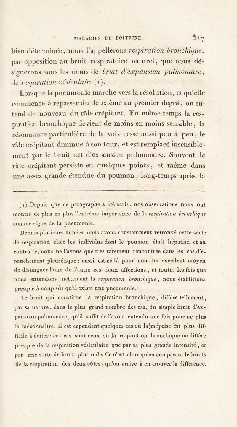 bien déterminée, nous rappellerons respiration bronchique, par opposition au bruit respiratoire naturel, que nous dé- signerons sous les noms de bruit cYexpansion pulmonaire, de respiration vésiculaire (i). Lorsque la pneumonie marche vers la résolution, et qu’elle commence à repasser du deuxième au premier degré , on en- tend de nouveau du râle crépitant. En même temps la res- piration bronchique devient de moins en moins sensible , la résonnance particulière de la voix cesse aussi peu à peu 5 le râle crépitant diminue à son tour, et est remplacé insensible- ment par le bruit net d’expansion pulmonaire. Souvent le râle crépitant persiste en quelques points , et même dans une assez grande étendue du poumon , long-temps après la (1) Depuis que ce paragraphe a été écrit, nos observations nous ont montré de plus en plus l’extrême importance de la respiration bronchique comme signe de la pneumonie. Depuis plusieurs années, nous avons constamment retrouvé cette sorte de respiration chez les individus dont le poumon était hépatisé, et au contraire, nous ne l’avons que très rarement rencontrée dans les cas d’é- panchement pleurétique ; aussi est-ce là pour nous un excellent moyen de distinguer l’une de l’autre ces deux affections , et toutes les fois que nous entendons nettement la respiration bronchique, nous établirions presque à coup sûr qu’il existe une pneumonie. Le bruit qui constitue la respiration bronchique, diffère tellement, par sa nature , dans le plus grand nombre des cas, du simple bruit d’ex- pansion pulmonaire , qu’il suffit de l’avoir entendu une fois pour ne plus le méconnaître. Il est cependant quelques cas où la[méprise èxt plus dif- ficile à éviter: ces cas sont ceux où la respiration bronchique ne diffère presque de la respiration vésiculaire que par sa plus grande intensité , et par une sorte de bruit plus rude. Ce n’est alors qu’en comparant le bruits de la respiration des deux côtés , qu’on arrive à en trouver la différence.