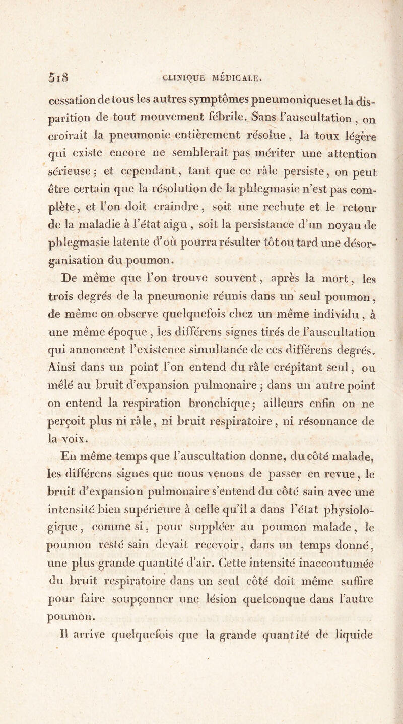 cessation de tous les autres symptômes pneumoniques et la dis- parition de tout mouvement fébrile. Sans rauscultation , on croirait la pneumonie entièrement résohie , la toux légère qui existe encore ne semblerait pas mériter une attention sérieuse ; et cependant, tant que ce râle persiste, on peut être certain que la résolution de la pblegmasie n’est pas com- plète , et l’on doit craindre, soit une rechute et le retour de la maladie à l’état aigu , soit la persistance d’un noyau de pblegmasie latente d’où pourra résulter tôt ou tard une désor- ganisation du poumon. De même que l’on trouve souvent, après la mort, les trois degrés de la pneumonie réunis dans un seul poumon de même on observe quelquefois chez un même individu , à une même époque , les différens signes tirés de l’auscultation qui annoncent l’existence simultanée de ces différens degrés. Ainsi dans un point l’on entend du râle crépitant seul, ou mêlé au bruit d’expansion pulmonaire 3 dans un autre point on entend la respiration bronchique* ailleurs enfin 011 ne perçoit plus ni râle, ni bruit respiratoire, ni résonnance de la voix. En même temps que l’auscultation donne, du côté malade, les différens signes que nous venons de passer en revue, le bruit d’expansion pulmonaire s’entend du côté sain avec une intensité bien supérieure à celle qu’il a dans l’état physiolo- gique , comme si, pour suppléer au poumon malade , le poumon resté sain devait recevoir, dans un temps donné, une plus grande quantité d’air. Cette intensité inaccoutumée du bruit respiratoire dans un seul côté doit même suffire pour faire soupçonner une lésion quelconque dans l’autre poumon. Il arrive quelquefois que la grande quantité de liquide