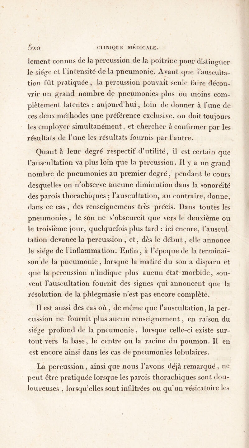 lement connus de la percussion de la poitrine pour distinguer le siège et l’intensité de la pneumonie. Avant que l’ausculta- tion fût pratiquée, la percussion pouvait seule faire décou- vrir un grand nombre de pneumonies plus ou moins com- plètement latentes : aujourd’hui, loin de donner à l’une de ces deux méthodes une préférence exclusive, on doit toujours les employer simultanément, et chercher à confirmer par les résultats de l’une les résultats fournis par l’autre. Quant à leur degré respectif d’utilité, il est certain que l’auscultation va plus loin que la percussion. Il y a un grand nombre de pneumonies au premier degré , pendant le cours desquelles on n’observe aucune diminution dans la sonoréité des parois thorachiques 5 l’auscultation, au contraire, donne, dans ce cas , des renseignemens très précis. Dans toutes les pneumonies, le son ne s’obscurcit que vers le deuxième ou le troisième jour, quelquefois plus tard : ici encore, l’auscul- tation devance la percussion , et, dès le début, elle annonce le siège de l’inflammation. Enfin, à l’époque de la terminai- son de la pneumonie, lorsque la matité du son a disparu et que la percussion n’indique plus aucun état morbide, sou- vent l’auscultation fournit des signes qui annoncent que la résolution de la phlegmasie n’est pas encore complète. Il est aussi des cas où, de même que l’auscultation, la per- cussion ne fournit plus aucun renseignement, en raison du siège profond de la pneumonie, lorsque celle-ci existe sur- tout vers la base, le centre ou la racine du poumon. Il en est encore ainsi dans les cas de pneumonies lobulaires. La percussion , ainsi que nous l’avons déjà remarqué , ne peut être pratiquée lorsque les parois thorachiques sont dou- loureuses , lorsqu’elles sont infiltrées ou qu’un vésicatoire les