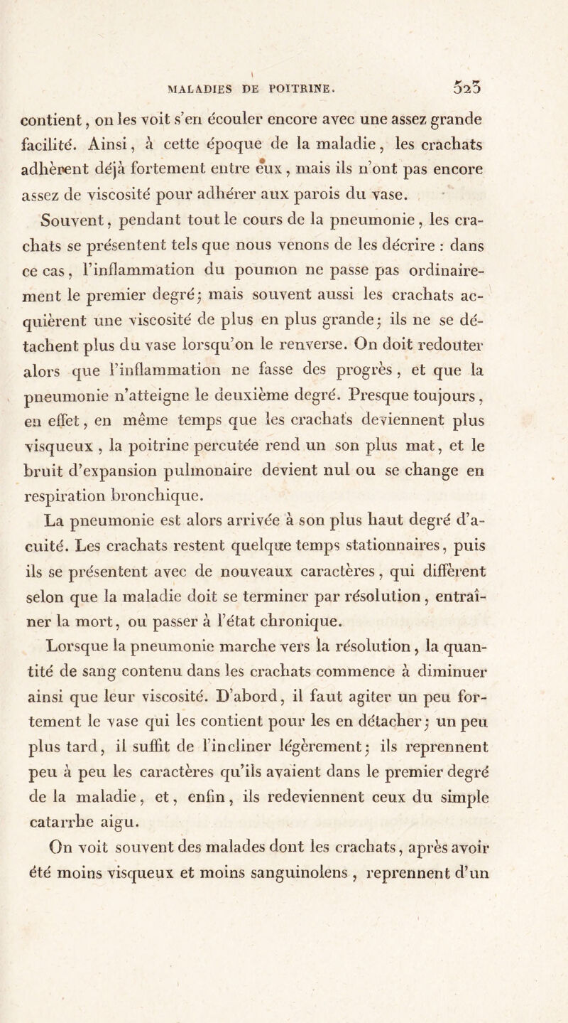 K 1* contient, on les voit s’en écouler encore avec une assez grande facilité. Ainsi, à cette époque de la maladie, les crachats adhèrent déjà fortement entre eux, mais ils n’ont pas encore assez de viscosité pour adhérer aux parois du vase. Souvent, pendant tout le cours de la pneumonie , les cra- chats se présentent tels que nous venons de les décrire : dans ce cas, l’inflammation du poumon ne passe pas ordinaire- ment le premier degré; mais souvent aussi les crachats ac- quièrent une viscosité de plus en plus grande; ils ne se dé- tachent plus du vase lorsqu’on le renverse. On doit redouter alors que l’inflammation ne fasse des progrès, et que la pneumonie n’atteigne le deuxième degré. Presque toujours, en effet, en même temps que les crachats deviennent plus visqueux , la poitrine percutée rend un son plus mat, et le bruit d’expansion pulmonaire devient nul ou se change en respiration bronchique. La pneumonie est alors arrivée à son plus haut degré d’a- cuité. Les crachats restent quelque temps stationnaires, puis ils se présentent avec de nouveaux caractères, qui different selon que la maladie doit se terminer par résolution, entraî- ner la mort, ou passer à l’état chronique. Lorsque la pneumonie marche vers la résolution, la quan- tité de sang contenu dans les crachats commence à diminuer ainsi que leur viscosité. D’abord, il faut agiter un peu for- tement le vase qui les contient pour les en détacher ; un peu plus tard, il suffit de l’incliner légèrement; ils reprennent peu à peu les caractères qu’ils avaient dans le premier degré de la maladie, et, enfin, ils redeviennent ceux du simple catarrhe aigu. On voit souvent des malades dont les crachats, après avoir été moins visqueux et moins sanguinoiens , reprennent d’un