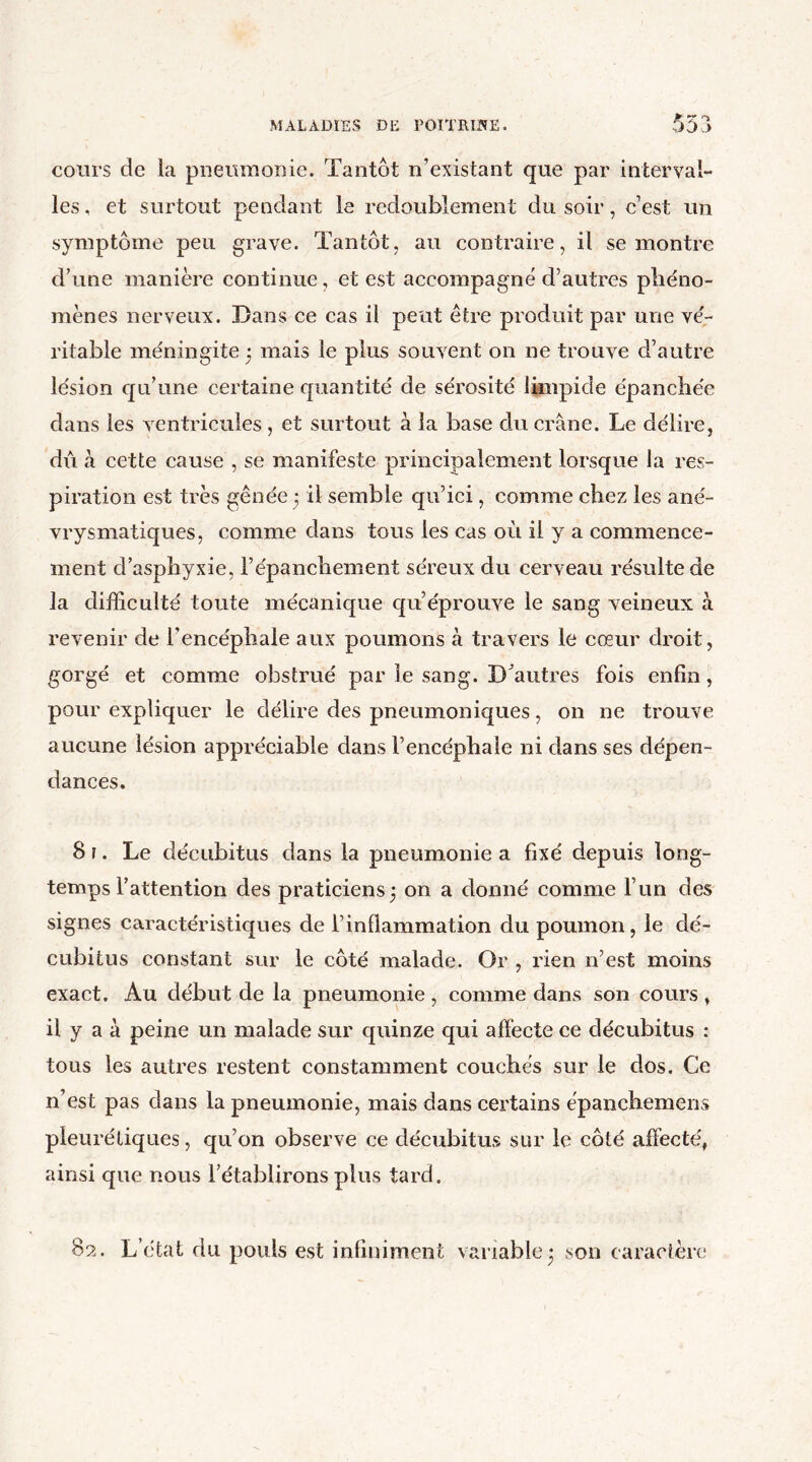 cours de la pneumonie. Tantôt n’existant que par interval- les, et surtout pendant le redoublement du soir, c’est un symptôme peu grave. Tantôt, au contraire, il se montre d’une manière continue, et est accompagné d’autres phéno- mènes nerveux. Dans ce cas il peut être produit par une vé- ritable méningite * mais le plus souvent on ne trouve d’autre lésion qu’une certaine quantité de sérosité limpide épanchée dans les ventricules, et surtout à la base du crâne. Le délire, dû à cette cause , se manifeste principalement lorsque la res- piration est très gênée 5 il semble qu’ici, comme chez les ané- vrysmatiques, comme dans tous les cas où il y a commence- ment d’asphyxie, l’épanchement séreux du cerveau résulte de la difficulté toute mécanique qu’éprouve le sang veineux à revenir de l’encéphale aux poumons à travers le cœur droit, gorgé et comme obstrué par le sang. D'autres fois enfin, pour expliquer le délire des pneumoniques, on ne trouve aucune lésion appréciable dans l’encéphale ni dans ses dépen- dances. 8i. Le décubitus dans la pneumonie a fixé depuis long- temps l’attention des praticiens 3 on a donné comme l’un des signes caractéristiques de l’inflammation du poumon, le dé- cubitus constant sur le côté malade. Or , rien n’est moins exact. Au début de la pneumonie, comme dans son cours , il y a à peine un malade sur quinze qui affecte ce décubitus : tous les autres restent constamment couchés sur le dos. Ce n’est pas dans la pneumonie, mais dans certains épanchemens pleurétiques, qu’on observe ce décubitus sur le côté affecté, ainsi que nous l’établirons plus tard. 8?.. L’état du pouls est infiniment variable* son caractère