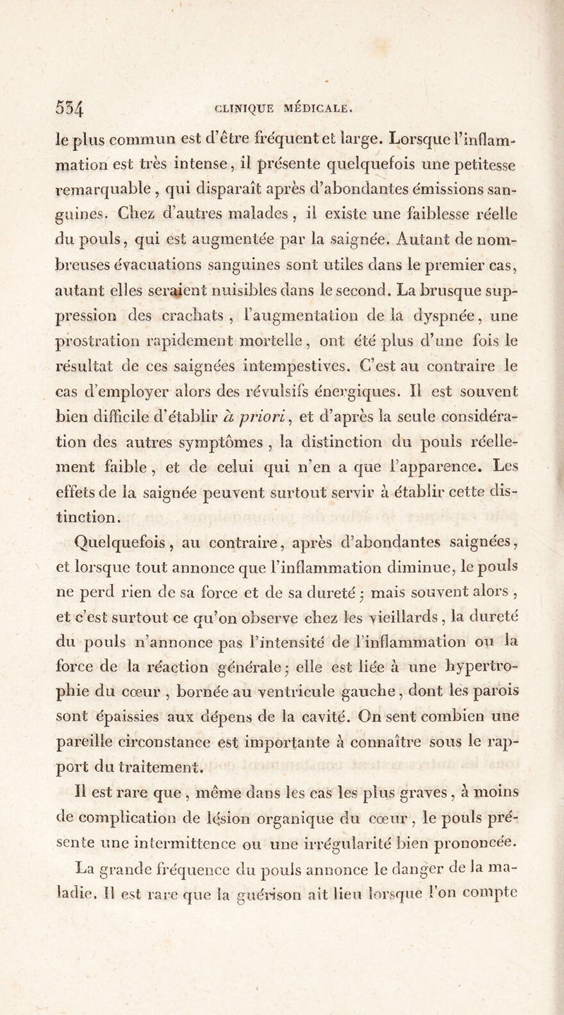 le plus commun est d’être fréquent et large. Lorsque l’inflam- mation est très intense, il présente quelquefois une petitesse remarquable , qui disparaît après d’abondantes émissions san- guines. Chez d’autres malades , il existe une faiblesse réelle du pouls, qui est augmentée par la saignée. Autant de nom- breuses évacuations sanguines sont utiles dans le premier cas, autant elles seraient nuisibles dans le second» La brusque sup- pression des craeliats , l’augmentation de la dyspnée, une prostration rapidement mortelle, ont été plus d’une fois le résultat de ces saignées intempestives. C’est au contraire le cas d’employer alors des révulsifs énergiques. ïl est souvent bien difficile d’établir a priori, et d’après la seule considéra- tion des autres symptômes , la distinction du pouls réelle- ment faible, et de celui qui n’en a que l’apparence. Les effets de la saignée peuvent surtout servir à établir cette dis- tinction. Quelquefois, au contraire, après d’abondantes saignées, et lorsque tout annonce que l’inflammation diminue, le pouls ne perd rien de sa force et de sa dureté 3 mais souvent alors , et c’est surtout ce qu’on observe chez les vieillards , la dureté du pouls n’annonce pas l’intensité de l’inflammation ou la force de la réaction générale 3 elle est liée à une hypertro- phie du cœur , bornée au ventricule gauche, dont les parois sont épaissies aux dépens de la cavité. On sent combien une pareille circonstance est importante à connaître sous le rap- port du traitement. Il est rare que , même dans les cas les plus graves, à moins de complication de lésion organique du cœur, le pouls pré- sente une intermittence ou une irrégularité bien prononcée. La grande fréquence du pouls annonce le danger de la ma- ladie. Il est rare que la guérison ait lieu lorsque 1 on compte