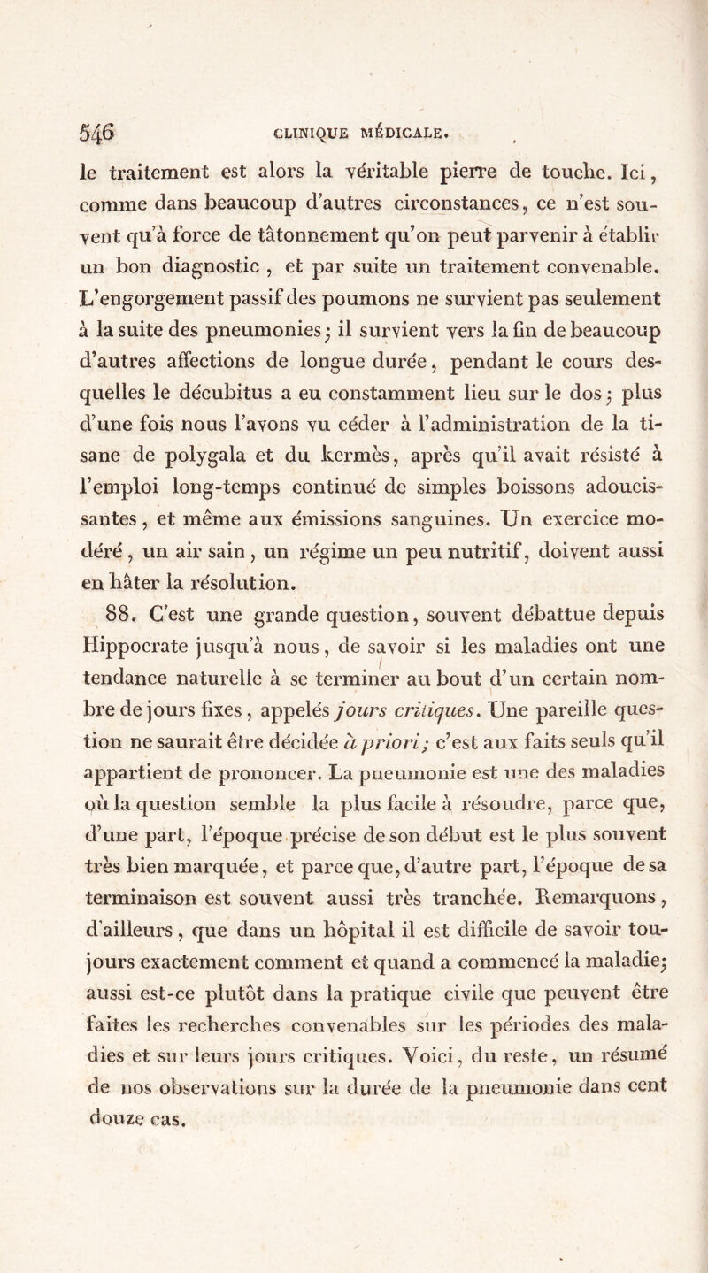 le traitement est alors la véritable pierre de touche. Ici, comme dans beaucoup d autres circonstances, ce n’est sou- vent qu’à force de tâtonnement qu’on peut parvenir à établir un bon diagnostic , et par suite un traitement convenable. L’engorgement passif des poumons ne survient pas seulement à la suite des pneumonies j il survient vers la fin de beaucoup d’autres affections de longue durée, pendant le cours des- quelles le décubitus a eu constamment lieu sur le dos 5 plus d’une fois nous l’avons vu céder à l’administration de la ti- sane de polygala et du kermès, après qu’il avait résisté à l’emploi long-temps continué de simples boissons adoucis- santes , et meme aux émissions sanguines. Un exercice mo- déré , un air sain , un régime un peu nutritif, doivent aussi en bâter la résolution. 88. C’est une grande question, souvent débattue depuis Hippocrate jusqu’à nous, de savoir si les maladies ont une tendance naturelle à se terminer au bout d’un certain nom- bre de jours fixes, appelés jours critiques. Une pareille ques- tion ne saurait être décidée à priori; c’est aux faits seuls qu’il appartient de prononcer. La pneumonie est une des maladies où la question semble la plus facile à résoudre, parce que, d’une part, l’époque précise de son début est le plus souvent très bien marquée, et parce que, d’autre part, l’époque de sa terminaison est souvent aussi très tranchée. Remarquons, d’ailleurs, que dans un hôpital il est difficile de savoir tou- jours exactement comment et quand a commencé la maladie- aussi est-ce plutôt dans la pratique civile que peuvent être faites les recherches convenables sur les périodes des mala- dies et sur leurs jours critiques. Voici, du reste, un résumé de nos observations sur la durée de la pneumonie dans cent douze cas.