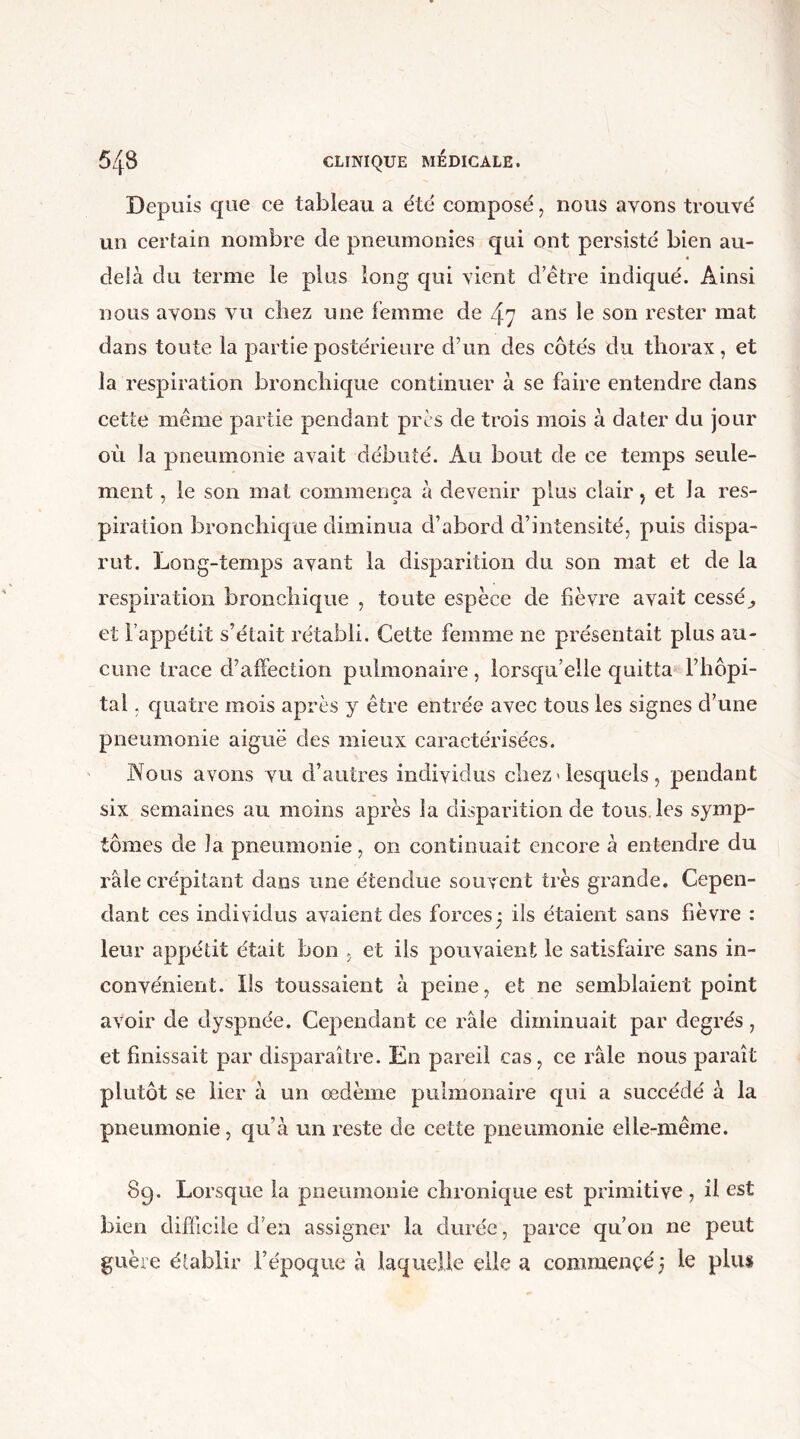 Depuis que ce tableau a été composé, nous ayons trouvé un certain nombre de pneumonies qui ont persisté bien au- delà du terme le plus long qui vient d’être indiqué. Ainsi nous avons vu cliez une femme de 47 ans le son rester mat dans toute la partie postérieure d’un des côtés du tliorax, et la respiration bronchique continuer à se faire entendre dans cette même partie pendant près de trois mois à dater du jour où la pneumonie avait débuté. Au bout de ce temps seule- ment , le son mat commença à devenir plus clair ? et Ja res- piration bronchique diminua d’abord d’intensité, puis dispa- rut. Long-temps ayant la disparition du son mat et de la respiration bronchique , toute espèce de fièvre avait cessée et 1 appétit s’était rétabli. Cette femme ne présentait plus au- cune trace d’affection pulmonaire, lorsqu’elle quitta l’hôpi- tal , quatre mois après y être entrée avec tous les signes d’une pneumonie aiguë des mieux caractérisées. Nous avons vu d’autres individus chez « lesquels , pendant six semaines au moins après la disparition de tous les symp- tômes de la pneumonie, on continuait encore à entendre du raie crépitant dans une étendue souvent très grande. Cepen- dant ces individus avaient des forces3 ils étaient sans fièvre : leur appétit était bon , et ils pouvaient le satisfaire sans in- convénient. Ils toussaient à peine, et ne semblaient point avoir de dyspnée. Cependant ce râle diminuait par degrés, et finissait par disparaître. En pareil cas, ce râle nous paraît plutôt se lier à un oedème pulmonaire qui a succédé à la pneumonie, qu’à un reste de cette pneumonie elle-même. 89. Lorsque la pneumonie chronique est primitive , il est bien difficile d’en assigner la durée, parce qu’on ne peut guère établir l’époque à laquelle elle a commencé3 le plus