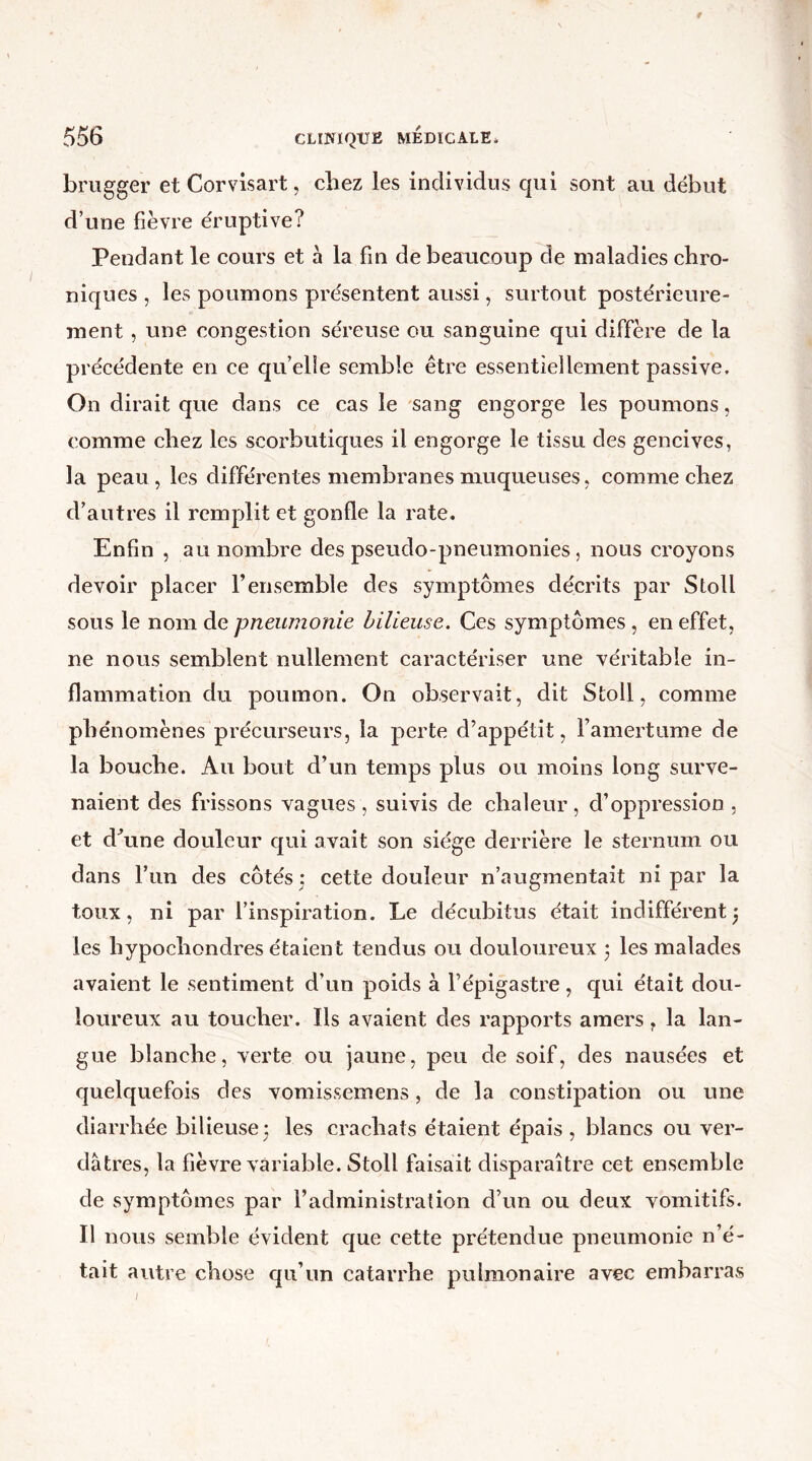 brugger et Corvisart, chez les individus qui sont au début d’une fièvre éruptive? Pendant le cours et à la fin de beaucoup de maladies chro- niques , les poumons présentent aussi, surtout postérieure- ment , une congestion séreuse ou sanguine qui diffère de la précédente en ce qu’elle semble être essentiellement passive. On dirait que dans ce cas le sang engorge les poumons, comme chez les scorbutiques il engorge le tissu des gencives, la peau, les différentes membranes muqueuses, comme chez d’autres il remplit et gonfle la rate. Enfin , au nombre des pseudo-pneumonies, nous croyons devoir placer l’ensemble des symptômes décrits par Stoll sous le nom de pneumonie bilieuse. Ces symptômes , en effet, ne nous semblent nullement caractériser une véritable in- flammation du poumon. On observait, dit Stoll, comme phénomènes précurseurs, la perte d’appétit, Famertume de la bouche. Au bout d’un temps plus ou moins long surve- naient des frissons vagues, suivis de chaleur, d’oppression , et d’une douleur qui avait son siège derrière le sternum ou dans l’un des côtés • cette douleur n’augmentait ni par la toux, ni par l’inspiration. Le décubitus était indifférentj les liypochondres étaient tendus ou douloureux ‘ les malades avaient le sentiment d’un poids à l’épigastre, qui était dou- loureux au toucher. Ils avaient des rapports amers t la lan- gue blanche, verte ou jaune, peu de soif, des nausées et quelquefois des vomissemens, de la constipation ou une diarrhée bilieuse ; les crachats étaient épais , blancs ou ver- dâtres, la fièvre variable. Stoll faisait disparaître cet ensemble de symptômes par l’administration d’un ou deux vomitifs. Il nous semble évident que cette prétendue pneumonie n’é- tait autre chose qu’un catarrhe pulmonaire avec embarras /