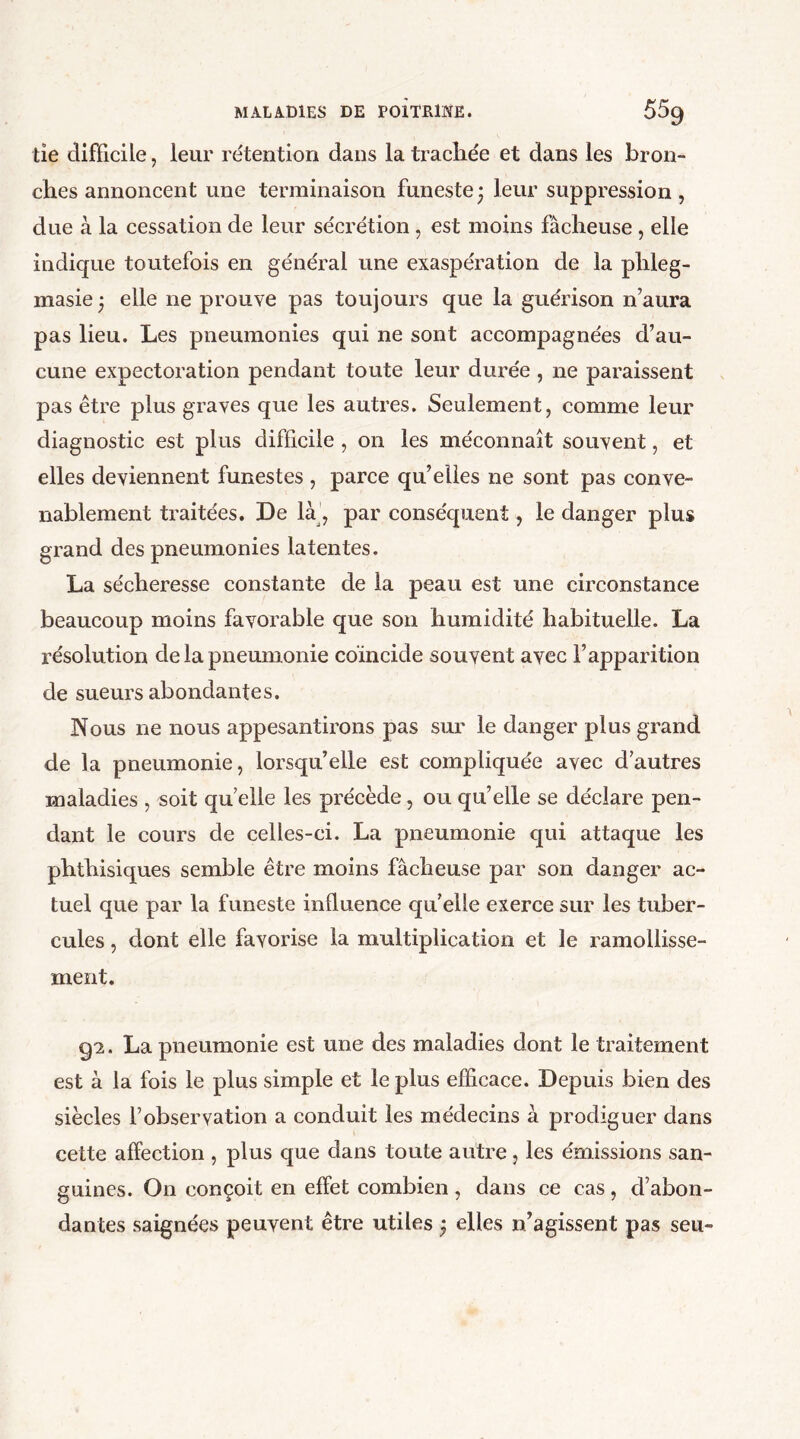 tie difficile, leur rétention dans la trachée et dans les bron- ches annoncent une terminaison funeste; leur suppression, due à la cessation de leur sécrétion, est moins fâcheuse , elle indique toutefois en générai une exaspération de la phleg- masie ; elle ne prouve pas toujours que la guérison n’aura pas lieu. Les pneumonies qui ne sont accompagnées d’au- cune expectoration pendant toute leur durée, ne paraissent pas être plus graves que les autres. Seulement, comme leur diagnostic est plus difficile , on les méconnaît souvent, et elles deviennent funestes , parce qu’elles ne sont pas conve- nablement traitées. De là , par conséquent, le danger plus grand des pneumonies latentes. La sécheresse constante de la peau est une circonstance beaucoup moins favorable que son humidité habituelle. La résolution de la pneumonie coïncide souvent avec l’apparition de sueurs abondantes. Nous ne nous appesantirons pas sur le danger plus grand de la pneumonie, lorsqu’elle est compliquée avec d’autres maladies , soit quelle les précède, ou qu’elle se déclare pen- dant le cours de celles-ci. La pneumonie qui attaque les phthisiques semble être moins fâcheuse par son danger ac- tuel que par la funeste influence quelle exerce sur les tuber- cules , dont elle favorise la multiplication et le ramollisse- ment. 9*2. La pneumonie est une des maladies dont le traitement est à la fois le plus simple et le plus efficace. Depuis bien des siècles l’observation a conduit les médecins à prodiguer dans cette affection , plus que dans toute autre, les émissions san- guines. On conçoit en effet combien , dans ce cas , d’abon- dantes saignées peuvent être utiles ; elles n’agissent pas seu-