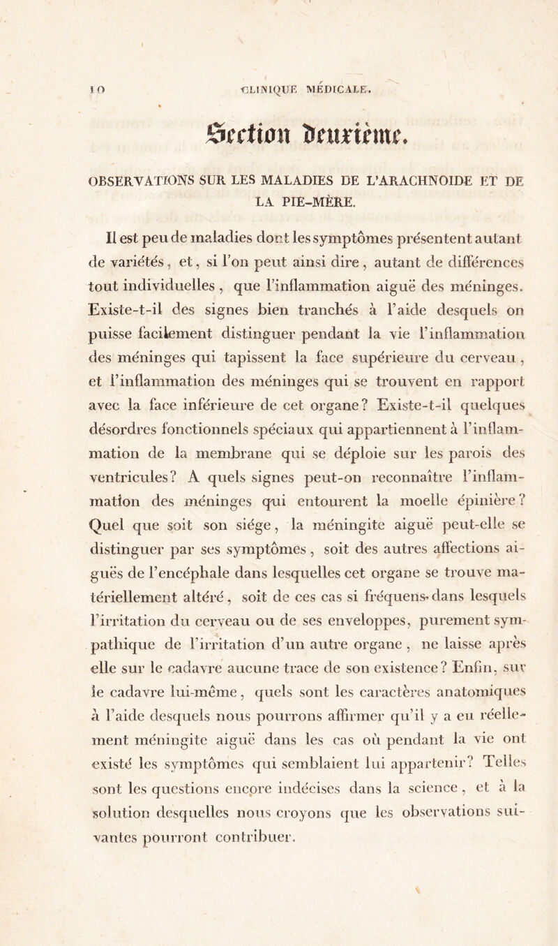 I Section îrnurinm’. OBSERVATIONS SUR LES MALADIES DE L’ARACHNOÏDE ET DE LA PIE-MÈRE. II est peu de maladies dont les symptômes présentent autant de variétés, et, si l’on peut ainsi dire , autant de différences tout individuelles , que l’inflammation aiguë des méninges. Existe-t-il des signes bien tranchés à l’aide desquels on puisse facilement distinguer pendant la vie l’inflammation des méninges qui tapissent la face supérieure du cerveau , et l’inflammation des méninges qui se trouvent en rapport avec la face inférieure de cet organe? Existe-t-il quelques désordres fonctionnels spéciaux qui appartiennent à l’inflam- mation de la membrane qui se déploie sur les parois des ventricules? A quels signes peut-on reconnaître l’inflam- mation des méninges qui entourent la moelle épinière ? Quel que soit son siège, la méningite aiguë peut-elle se distinguer par ses symptômes, soit des autres affections ai- guës de l’encéphale dans lesquelles cet organe se trouve ma- tériellement altéré, soit de ces cas si fréquens» dans lesquels l’irritation du cerveau ou de ses enveloppes, purement sym- pathique de l’irritation d’un autre organe , ne laisse après elle sur le cadavre aucune trace de son existence? Enfin, sur le cadavre lui-même, quels sont les caractères anatomiques a l’aide desquels nous pourrons affirmer qu’il y a eu réelle- ment méningite aiguë dans les cas où pendant la vie ont existé les symptômes qui semblaient lui appartenir? Telles sont les questions encore indécises dans la science, et à la solution desquelles nous croyons que les observations sui- vantes pourront contribuer.