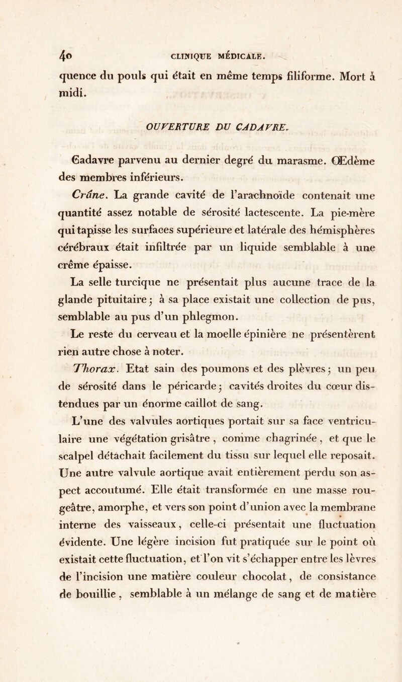 quence du pouls qui était en même temps filiforme. Mort à midi. OUVERTURE DU CADAVRE. Cadavre parvenu au dernier degré du marasme. Œdème des membres inférieurs. Crâne. La grande cavité de l’arachnoïde contenait une quantité assez notable de sérosité lactescente. La pie-mère qui tapisse les surfaces supérieure et latérale des hémisphères cérébraux était infiltrée par un liquide semblable à une crème épaisse. La selle turcique ne présentait plus aucune trace de la glande pituitaire ; à sa place existait une collection de pus, semblable au pus d’un phlegmon. Le reste du cerveau et la moelle épinière ne présentèrent rien autre chose à noter. Thorax. Etat sain des poumons et des plèvres; un peu de sérosité dans le péricarde 5 cavités droites du cœur dis- tendues par un énorme caillot de sang. L’une des valvules aortiques portait sur sa face ventricu- laire une végétation grisâtre , comme chagrinée , et que le scalpel détachait facilement du tissu sur lequel elle reposait. Une autre valvule aortique avait entièrement perdu son as- pect accoutumé. Elle était transformée en une masse rou- geâtre, amorphe, et vers son point d’union avec la membrane interne des vaisseaux, celle-ci présentait une fluctuation évidente. Une légère incision fut pratiquée sur le point où existait cette fluctuation, et l’on vit s’échapper entre les lèvres de l’incision une matière couleur chocolat, de consistance de bouillie, semblable à un mélange de sang et de matière