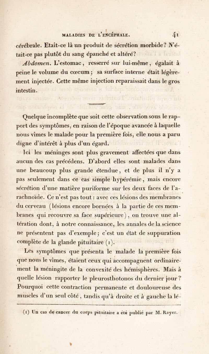 cérébrale. Etait-ce là un produit de sécrétion morbide? N’é- tait-ce pas plutôt du sang épanché et altéré? Abdomen. L’estomac, resserré sur lui-même , égalait à peine le volume du cæcum 5 sa surface interne était légère- ment injectée. Cette même injection reparaissait dans le gros intestin. Quelque incomplète que soit cette observation sous le rap- port des symptômes, en raison de l’époque avancée à laquelle nous vîmes le malade pour la première fois, elle nous a paru digne d’intérêt à plus d’un égard. Ici les méninges sont plus gravement affectées que dans aucun des cas précédens. D’abord elles sont malades dans une beaucoup plus grande étendue, et de plus il n’y a pas seulement dans ce cas simple hyperémie, mais encore sécrétion d’une matière puriforme sur les deux faces de l’a- rachnoïde. Ce n’est pas tout : avec ces lésions des membranes du cerveau (lésions encore bornées à la partie de ces mem- branes qui recouvre sa face supérieure ), on trouve une al- tération dont, à notre connaissance, les annales de la science ne présentent pas d’exemple 3 c’est un état de suppuration complète de la glande pituitaire (1). Les symptômes que présenta le malade la première fois » que nous le vîmes, étaient ceux qui accompagnent ordinaire- ment la méningite de la convexité des hémisphères. Mais à quelle lésion rapporter le pleurosthotonos du dernier jour ? Pourquoi cette contraction permanente et douloureuse des muscles d’un seul côté , tandis qu’à droite et à gauche la lé- (x) Un cas de cancer du corps pituitaire a été publié par M. Rayer.