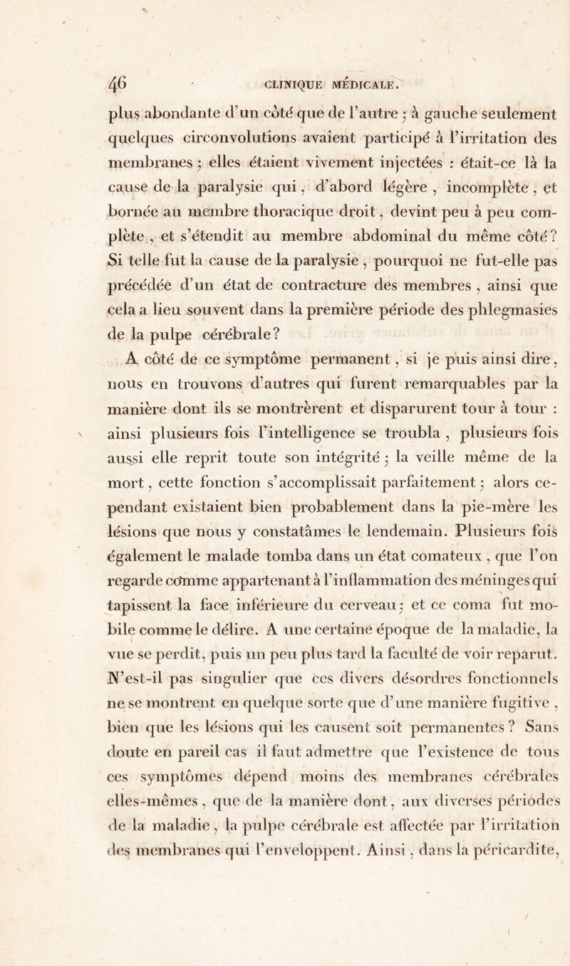 plus abondante cl’un coté que de l’autre ; à gauche seulement quelques circonvolutions avaient participé à l’irritation des membranes 5 elles étaient vivement injectées : était-ce là la cause de la paralysie qui, d’abord légère, incomplète , et bornée au membre thoracique droit, devint peu à peu com- plète , et s’étendit au membre abdominal du même côté? Si telle fut la cause de la paralysie , pourquoi ne fut-elle pas précédée d’un état de contracture des membres , ainsi que cela a lieu souvent dans la première période des phlegmasies de la pulpe cérébrale? A côté de ce symptôme permanent, si je puis ainsi dire, nous en trouvons d’autres qui furent remarquables par la manière dont ils se montrèrent et disparurent tour à tour : ainsi plusieurs fois l’intelligence se troubla , plusieurs fois aus,si elle reprit toute son intégrité ; la veille même de la mort, cette fonction s’accomplissait parfaitement • alors ce- pendant existaient bien probablement dans la pie-mère les lésions que nous y constatâmes le lendemain. Plusieurs fois également le malade tomba dans un état comateux , que l’on regarde co'mme appartenant à l’inflammation des méninges qui tapissent la face inférieure du cerveau 5 et ce coma fut mo- bile comme le délire. A une certaine époque de la maladie, la vue se perdit, puis un peu plus tard la faculté de voir reparut. A’est-il pas singulier que ces divers désordres fonctionnels ne se montrent en quelque sorte que d’une manière fugitive , bien que les lésions qui les causent soit permanentes ? Sans doute en pareil cas il faut admettre que l’existence de tous ces symptômes dépend moins des membranes cérébrales elles-mêmes , que de la manière dont, aux diverses périodes de la maladie, la pulpe cérébrale est affectée par l’irritation des membranes qui l’enveloppent. Ainsi, dans la péricardite, \