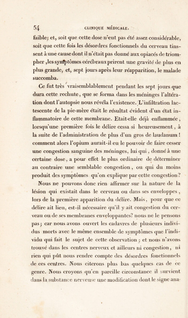 faible; et, soit que cette dose n’~eut pas été assez considérable, soit que cette fois les désordres fonctionnels du cerveau tins- sent à une cause dont il n’était pas donné aux opiacés de triom- pher ,les synf]}tomes cérébraux prirent une gravité de plus en plus grande, et, sept jours après leur réapparition, le malade succomba. * Ce fut très vraisemblablement pendant les sept jours que dura cette rechute, que se forma dans les méninges l’altéra- tion dont l’autopsie nous révéla l’existence. L’infiltration lac- tescente de la pie-mère était le résultat évident d’un état in- flammatoire de cette membrane. Etait-elle déjà enflammée, lorsqu’une première fois le délire cessa si heureusement, à la suite de l’administration de plus d’un gros de laudanum ! comment alors l’opium aurait-il eu le pouvoir de faire cesser une congestion sanguine des méninges, lui qui, donné à une certaine dose, a pour effet le plus ordinaire de déterminer au contraire une semblable congestion , ou qui du moins produit des symptômes qu’on explique par cette congestion? Nous ne pouvons donc rien affirmer sur la nature de la lésion qui existait dans le cerveau ou dans ses enveloppes , lors de la première apparition du délire. Mais, pour que ce délire ait lieu, est-il nécessaire qu’il y ait congestion du cer- veau ou de ses membranes enveloppantes? nous ne le pensons pas ; car nous avons ouvert les cadavres de plusieurs indivi- dus morts avec le même ensemble de symptômes que l’indi- vidu qui fait le sujet de cette observation ; et nous n’avons trouvé dans les centres nerveux et ailleurs ni congestion, ni rien qui pût nous rendre compte des désordres fonctionnels de ces centres. Nous citerons plus bas quelques cas de ce genre. Nous croyons qu’en pareille circonstance il survient dans la substance nerveuse une modification dont le signe ana-