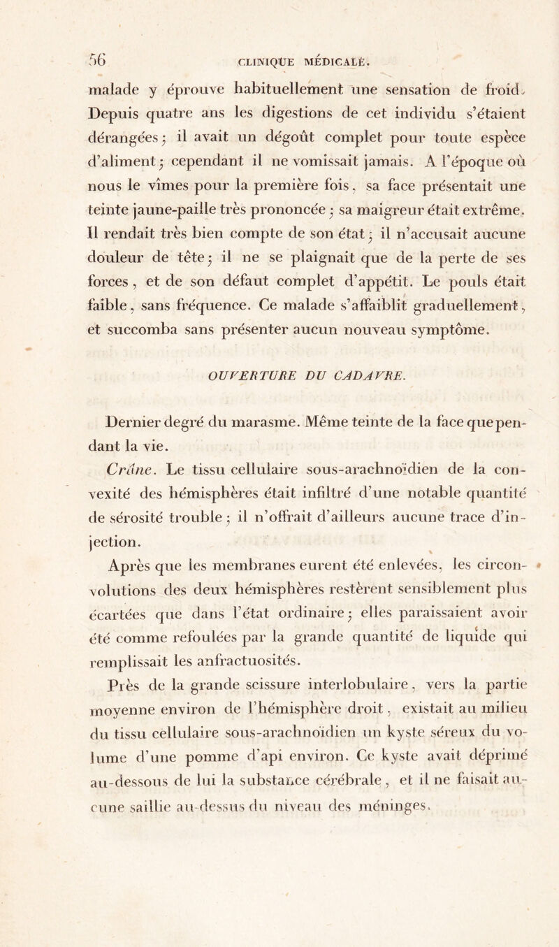 malade y éprouve habituellement une sensation de froid„ Depuis quatre ans les digestions de cet individu s’étaient dérangées 3 il avait un dégorit complet pour toute espèce d’aliment 3 cependant il ne vomissait jamais. A l’époque où nous le vîmes pour la première fois, sa face présentait une teinte jaune-paille très prononcée 3 sa maigreur était extrême. Il rendait très bien compte de son état 3 il n’accusait aucune douleur de tête 3 il ne se plaignait que de la perte de ses forces , et de son défaut complet d’appétit. Le pouls était faible, sans fréquence. Ce malade s’affaiblit graduellement, et succomba sans présenter aucun nouveau symptôme. OUVERTURE DU CADAVRE. Dernier degré du marasme. Même teinte de la face que pen- dant la vie. Crâne. Le tissu cellulaire sous-arachnoïdien de la con- vexité des hémisphères était infiltré d’une notable quantité de sérosité trouble 3 il n’offrait d’ailleurs aucune trace d’in- jection. Après que les membranes eurent été enlevées, les circon- * volutions des deux hémisphères restèrent sensiblement plus écartées que dans l’état ordinaire 3 elles paraissaient avoir été comme refoulées par la grande quantité de liquide qui remplissait les anfractuosités. Près de la grande scissure interlobulaire, vers la partie moyenne environ de l’hémisphère droit, existait au milieu du tissu cellulaire sous-arachnoïdien un kyste séreux du vo- lume d’une pomme d’api environ. Ce kyste avait déprimé au-dessous de lui la substance cérébrale, et il ne faisait au- cune saillie au-dessus du niveau des méninges.