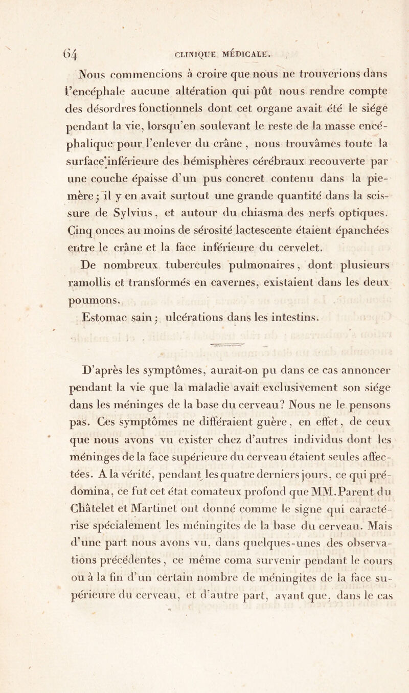 Nous commencions à croire que nous ne trouverions clans l’encéphale aucune altération qui pût nous rendre compte des désordres fonctionnels dont cet organe avait été le siège pendant la vie, lorsqu’en soulevant le reste de la masse encé- phalique pour l’enlever du crâne , nous trouvâmes toute la surface'inférieure des hémisphères cérébraux recouverte par une couche épaisse d’un pus concret contenu dans la pie- mère y il y en avait surtout une grande quantité dans la scis- sure de Sylvius, et autour du chiasma des nerfs optiques. Cinq onces au moins de sérosité lactescente étaient épanchées entre le crâne et la face inférieure du cervelet. De nombreux tubercules pulmonaires, dont plusieurs ramollis et transformés en cavernes, existaient dans les deux poumons. Estomac sain 3 ulcérations dans les intestins. D’après les symptômes, aurait-on pu dans ce cas annoncer pendant la vie que la maladie avait exclusivement son siège dans les méninges de la base du cerveau? Nous ne le pensons pas. Ces symptômes ne différaient guère, en effet, de ceux que nous avons vu exister chez d’autres individus dont les méninges de la face supérieure du cerveau étaient seules affec- tées. A la vérité, pendant les quatre derniers jours, ce qui pré- domina, ce fut cet état comateux profond que MM.Parent du Châtelet et Martinet ont donné comme le signe qui caracté- rise spécialement les méningites de la base du cerveau. Mais d’une part nous avons vu, dans quelques-unes des observa- tions précédentes, ce même coma survenir pendant le cours ou à la fin d’un certain nombre de méningites de la face su- périeure du cerveau, et d’autre part, avant que, dans le cas