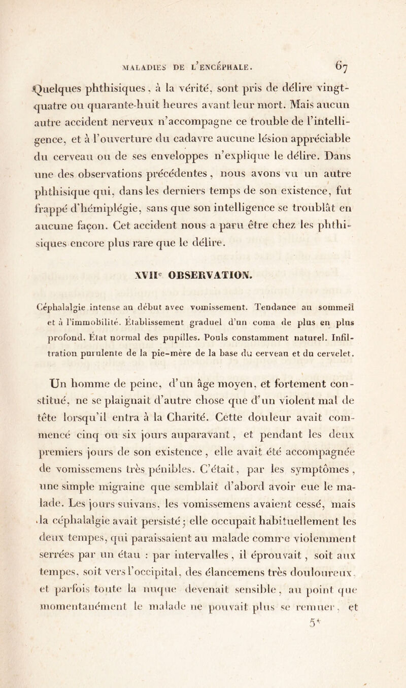 Quelques phthisiques, à la vérité, sont pris de délire vingt- quatre ou quarante-huit heures avant leur mort. Mais aucun autre accident nerveux n’accompagne ce trouble de l’intelli- gence, et à l’ouverture du cadavre aucune lésion appréciable du cerveau ou de ses enveloppes n’explique le délire. Dans une des observations précédentes , nous avons vu un autre phthisique qui, dans les derniers temps de son existence, fut frappé d’hémiplégie, sans que son intelligence se troublât en aucune façon. Cet accident nous a paru être chez les phthi- siques encore plus rare que le délire. XVIIe OBSERVATION. Céphalalgie intense au début avec vomissement. Tendance au sommeil et à l’immobilité. Etablissement graduel d’un coma de plus en plus profond. Etat normal des pupilles. Pouls constamment naturel. Infil- tration purulente de la pie-mère de la base du cerveau et du cervelet. Un homme de peine, d’un âge moyen, et fortement con- stitué, ne se plaignait d’autre chose que d’un violent mal de tête lorsqu’il entra à la Charité. Cette douleur avait com- mencé cinq ou six jours auparavant, et pendant les deux premiers jours de son existence , elle avait été accompagnée de vomissemens très pénibles. C’était, par les symptômes, une simple migraine que semblait d’abord avoir eue le ma- lade. Les jours suivans, les vomissemens avaient cessé, mais •la céphalalgie avait persisté 3 elle occupait habituellement les deux tempes, qui paraissaient au malade comme violemment serrées par un étau : par intervalles , il éprouvait , soit aux tempes, soit vers l’occipital, des élancemens très douloureux et parfois toute la nuque devenait sensible, au point que momentanément le malade 11e pouvait plus se remuer, et 5*