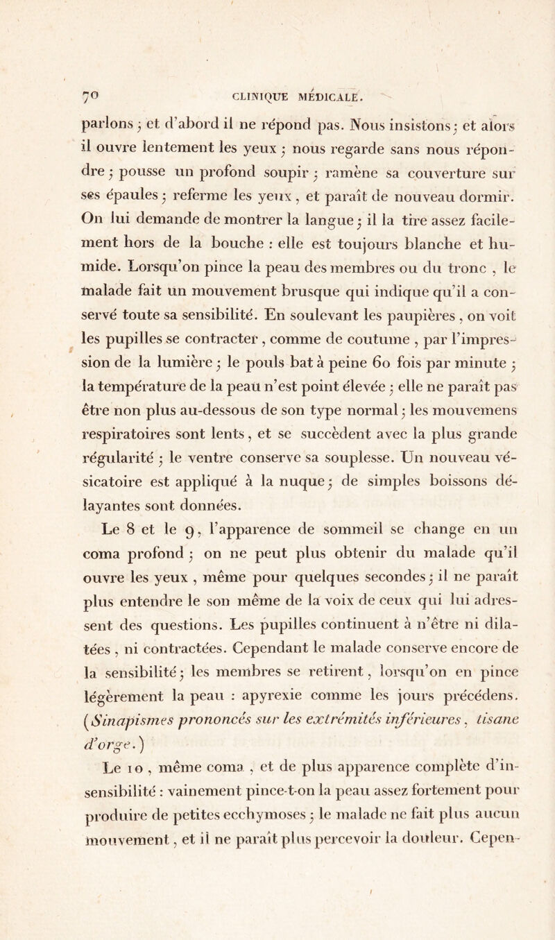 parlons 3 et d’abord il ne répond pas. Nous insistons3 et alors il ouvre lentement les yeux 3 nous regarde sans nous répon- dre 3 pousse un profond soupir 3 ramène sa couverture sur ses épaules 3 referme les yeux , et paraît de nouveau dormir. On lui demande de montrer la langue 3 il la tire assez facile- ment hors de la bouche : elle est toujours blanche et hu- mide. Lorsqu’on pince la peau des membres ou du tronc , le malade fait un mouvement brusque qui indique qu’il a con- servé toute sa sensibilité. En soulevant les paupières , on voit les pupilles se contracter , comme de coutume , par l’impres- sion de la lumière 3 le pouls bat à peine 60 fois par minute 3 la température de la peau n’est point élevée 3 elle ne paraît pas être non plus au-dessous de son type normal 3 les mouvemens respiratoires sont lents, et se succèdent avec la plus grande régularité 3 le ventre conserve sa souplesse. Un nouveau vé- sicatoire est appliqué à la nuque 3 de simples boissons dé- layantes sont données. Le 8 et le 9, l’apparence de sommeil se change en un coma profond 3 on ne peut plus obtenir du malade qu’il ouvre les yeux , même pour quelques secondes 3 il ne paraît plus entendre le son même de la voix de ceux qui lui adres- sent des questions. Les pupilles continuent à n’être ni dila- tées , ni contractées. Cependant le malade conserve encore de la sensibilité3 les membres se retirent, lorsqu’on en pince légèrement la peau : apyrexie comme les jours précédens. ( Sinapismes prononcés sur les extrémités inférieures, tisane d'orge.) Le 1 o , même coma , et de plus apparence complète d’in- sensibilité : vainement pince-t on la peau assez fortement pour produire de petites ecchymoses 3 le malade ne fait plus aucun mouvement, et il ne paraît plus percevoir la douleur. Cepen- /