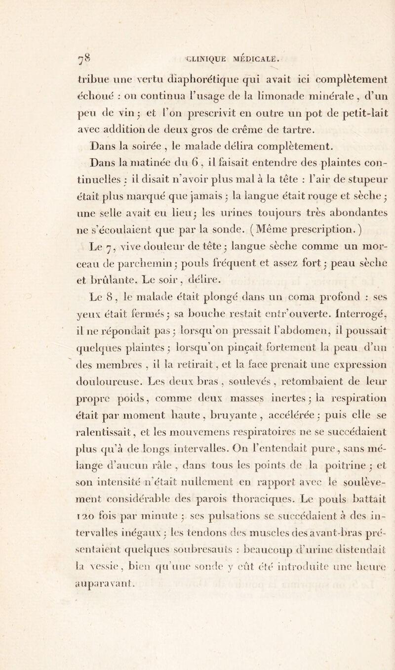 tribue une vertu diaphorétique qui avait ici complètement échoué : on continua l’usage de la limonade minérale , d’un peu de vin 3 et l’on prescrivit en outre un pot de petit-lait avec addition de deux gros de crème de tartre. Dans la soirée , le malade délira complètement. Dans la matinée du 6 , il faisait entendre des plaintes con- tinuelles : il disait n’avoir plus mal à la tête : l’air de stupeur était plus marqué que jamais 3 la langue était rouge et sèche 3 une selle avait eu lieu3 les urines toujours très abondantes ne s’écoulaient que par la sonde. (Même prescription.) Le 7, vive douleur de tête3 langue sèche comme un mor- ceau de parchemin 3 pouls fréquent et assez fort 3 peau sèche et brûlante. Le soir, délire. Le 8, le malade était plongé dans un coma profond : ses yeux était fermés 3 sa bouche restait entr’ouverte. Interrogé, il ne répondait pas 3 lorsqu’on pressait l’abdomen, il poussait quelques plaintes 3 lorsqu’on pinçait fortement la peau d’un des membres , il la retirait, et la face prenait une expression douloureuse. Les deux bras , soulevés , retombaient de leur propre poids, comme deux masses inertes 3 la respiration était par moment haute , bruyante , accélérée 3 puis elle se ralentissait, et les mouvemens respiratoires ne se succédaient plus qu’à de longs intervalles. On l’entendait pure,, sans mé- lange d’aucun râle , dans tous les points de la poitrine 3 et son intensité n’était nullement en rapport avec le soulève- ment considérable des parois thoraciques. Le pouls battait t 20 fois par minute 3 ses pulsations se succédaient à des in- tervalles inégaux 3 les tendons des muscles des avant-bras pré- sentaient quelques soubresauts : beaucoup d’urine distendait la vessie, bien qu’une sonde y eût été introduite une heure auparavant.