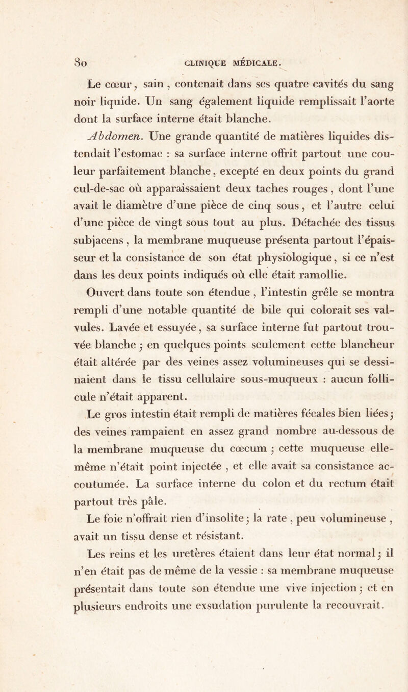 Le cœur, sain , contenait dans ses quatre cavités du sang noir liquide. Un sang également liquide remplissait l’aorte dont la surface interne était blanche. Abdomen. Une grande quantité de matières liquides dis- tendait l’estomac : sa surface interne offrit partout une cou- leur parfaitement blanche, excepté en deux points du grand cul-de-sac où apparaissaient deux taches rouges , dont l’une avait le diamètre d’une pièce de cinq sous, et l’autre celui d’une pièce de vingt sous tout au plus. Détachée des tissus subjacens, la membrane muqueuse présenta partout l’épais- seur et la consistance de son état physiologique, si ce n’est dans les deux points indiqués où elle était ramollie. Ouvert dans toute son étendue , l’intestin grêle se montra rempli d’une notable quantité de bile qui colorait ses val- vules. Lavée et essuyée, sa surface interne fut partout trou- vée blanche j en quelques points seulement cette blancheur était altérée par des veines assez volumineuses qui se dessi- naient dans le tissu cellulaire sous-muqueux : aucun folli- cule n’était apparent. Le gros intestin était rempli de matières fécales bien liées -, des veines rampaient en assez grand nombre au-dessous de la membrane muqueuse du cæcum ; cette muqueuse elle- même n’était point injectée , et elle avait sa consistance ac- coutumée. La surface interne du colon et du rectum était partout très pâle. Le foie n’offrait rien d’insolite ; la rate , peu volumineuse , avait un tissu dense et résistant. Les reins et les uretères étaient dans leur état normal • il n’en était pas de même de la vessie : sa membrane muqueuse présentait dans toute son étendue une vive injection 5 et en plusieurs endroits une exsudation purulente la recouvrait.