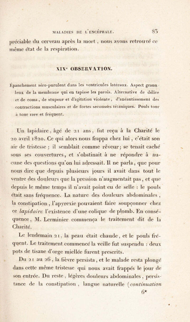 préciable du cerveau après la mort , nous avons retrouvé ce même état de la respiration. \5 X OBSERVATION. Épanchement séro-purulent dans les ventricules latéraux. Aspect granu leux de la membrane qui en tapisse les parois. Alternative de délire et de coma , de stupeur et d’agitation violente , d’anéantissement des contractions musculaires et de fortes secouss'es tétaniques. Pouls tour à tour rare et fréquent. Un lapidaire , âgé de 21 ans , fut reçu â la Charité le 20 avril 1820. Ce qui alors nous frappa chez lui, c’était son air de tristesse 3 il semblait comme rêveur 3 se tenait caché sous ses couvertures, et s’obstinait à ne répondre à au- cune des questions qu’on lui adressait. Il ne parla , que pour nous dire que depuis plusieurs jours il avait dans tout le ventre des douleurs que la pression n’augmentait pas, et que depuis le même temps il n’avait point eu de selle : le pouls était sans fréquence. La nature des douleurs abdominales , la constipation , l’apyrexie pouvaient faire soupçonner chez ce lapidaire l’existence d’une colique de plomb. En consé- quence , M. Lerminier commença le traitement dit de la Charité. Le lendemain 21, la peau était chaude, et le pouls fré- quent. Le traitement commencé la veille fut suspendu : deux pots de tisane d’orge miellée furent prescrits. Du 21 au 26 , la lièvre persista, et le malade resta plongé dans cette meme tristesse qui nous avait frappés le jour de son entrée. Du reste , légères douleurs abdominales , persis- tance de la constipation , langue naturelle (continuation 6*